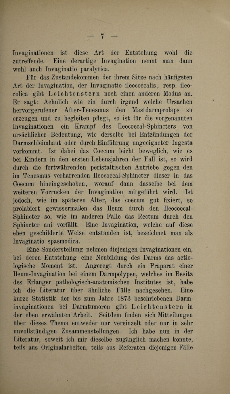 Invaginationen ist diese Art der Entstehung wohl die zutreffende. Eine derartige Invagination nennt man dann wohl auch Invaginatio paralytica. Für das Zustandekommen der ihrem Sitze nach häufigsten Art der Invagination, der Invaginatio ileocoecalis, resp. ileo- colica gibt Leielitenstern noch einen anderen Modus an. Er sagt: Aehnlich wie ein durch irgend welche Ursachen hervorgerufener After-Tenesmus den Mastdarmprolaps zu erzeugen und zu begleiten pflegt, so ist für die vorgenannten Invaginationen ein Krampf des Ileocoecal-Sphincters von ursächlicher Bedeutung, wie derselbe bei Entzündungen der Darmschleimhaut oder durch Einführung ungeeigneter Ingesta vorkommt. Ist dabei das Coecum leicht beweglich, wie es bei Kindern in den ersten Lebensjahren der Fall ist, so wird durch die fortwährenden peristaltischen Antriebe gegen den im Tenesmus verharrenden Ileocoecal-Sphincter dieser in das Coecum hineingeschoben, worauf dann dasselbe bei dem weiteren Vorrücken der Invagination mitgeführt wird. Ist jedoch, wie im späteren Alter, das coecum gut fixiert, so prolabiert gewissermaßen das Ileum durch den Ileocoecal- Sphincter so, wie im anderen Falle das Rectum durch den Sphincter ani vorfällt. Eine Invagination, welche auf diese eben geschilderte Weise entstanden ist, bezeichnet man als Invaginatio spasmodica. Eine Sonderstellung nehmen diejenigen Invaginationen ein, bei deren Entstehung eine Neubildung des Darms das aetio- logische Moment ist. Angeregt durch ein Präparat einer Ileum-Invagination bei einem Darmpolypen, welches im Besitz des Erlanger pathologisch-anatomischen Institutes ist, habe ich die Literatur über ähnliche Fälle nachgesehen. Eine kurze Statistik der bis zum Jahre 1873 beschriebenen Darm- invaginationen bei Darmtumoren gibt Leichtenstern in der eben erwähnten Arbeit. Seitdem finden sich Mitteilungen über dieses Thema entweder nur vereinzelt oder nur in sehr unvollständigen Zusammenstellungen. Ich habe nun in der Literatur, soweit ich mir dieselbe zugänglich machen konnte, teils aus Originalarbeiten, teils aus Referaten diejenigen Fälle