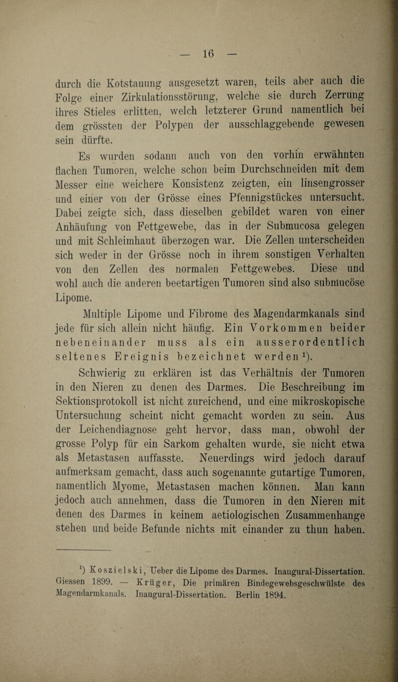 durch die Kotstauung ausgesetzt waren, teils aber auch die Folge einer Zirkulationsstörung, welche sie durch Zerrung ihres Stieles erlitten, welch letzterer Grund namentlich bei dem grössten der Polypen der ausschlaggebende gewesen sein dürfte. Es wurden sodann auch von den vorhin erwähnten Hachen Tumoren, welche schon beim Durchschneiden mit dem Messer eine weichere Konsistenz zeigten, ein linsengrosser und einer von der Grösse eines Pfennigstückes untersucht. Dabei zeigte sich, dass dieselben gebildet waren von einer Anhäufung von Fettgewebe, das in der Submucosa gelegen und mit Schleimhaut überzogen war. Die Zellen unterscheiden sich weder in der Grösse noch in ihrem sonstigen Verhalten von den Zellen des normalen Fettgewebes. Diese und wohl auch die anderen beetartigen Tumoren sind also submucöse Lipome. Multiple Lipome und Fibrome des Magendarmkanals sind jede für sich allein nicht häufig. Ein Vorkommen beider nebeneinander muss als ein ausserordentlich seltenes Ereignis bezeichnet werden1). Schwierig zu erklären ist das Verhältnis der Tumoren in den Nieren zu denen des Darmes. Die Beschreibung im Sektionsprotokoll ist nicht zureichend, und eine mikroskopische Untersuchung scheint nicht gemacht worden zu sein. Aus der Leichendiagnose geht hervor, dass man, obwohl der grosse Polyp für ein Sarkom gehalten wurde, sie nicht etwa als Metastasen auffasste. Neuerdings wird jedoch darauf aufmerksam gemacht, dass auch sogenannte gutartige Tumoren, namentlich Myome, Metastasen machen können. Man kann jedoch auch annehmen, dass die Tumoren in den Nieren mit denen des Darmes in keinem aetiologischen Zusammenhänge stehen und beide Befunde nichts mit einander zu thun haben. 1) K o s z i e 1 s k i, Ueber die Lipome des Darmes. Inaugural-Dissertation. Giessen 1899. — Krüger, Die primären Bindegewebsgeschwülste des Magendarmkanals. Inaugural-Dissertation. Berlin 1894.