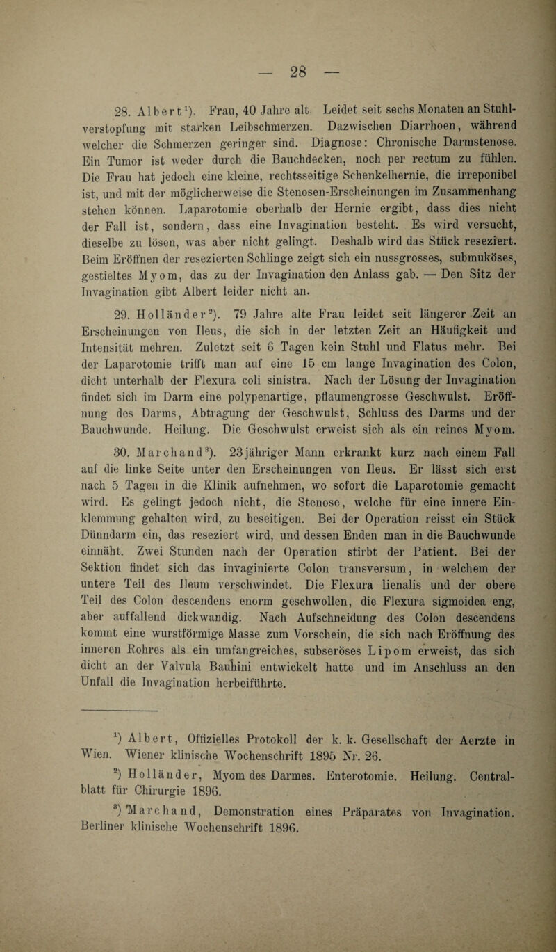 28. Albert1)' Frau, 40 Jahre alt. Leidet seit sechs Monaten an Stuhl¬ verstopfung mit starken Leibschmerzen. Dazwischen Diarrhoen, während welcher die Schmerzen geringer sind. Diagnose: Chronische Darmstenose. Ein Tumor ist weder durch die Bauchdecken, noch per rectum zu fühlen. Die Frau hat jedoch eine kleine, rechtsseitige Schenkelhernie, die irreponibel ist, und mit der möglicherweise die Stenosen-Erscheinungen im Zusammenhang stehen können. Laparotomie oberhalb der Hernie ergibt, dass dies nicht der Fall ist, sondern, dass eine Invagination besteht. Es wird versucht, dieselbe zu lösen, was aber nicht gelingt. Deshalb wird das Stück reseziert. Beim Eröffnen der resezierten Schlinge zeigt sich ein nussgrosses, submuköses, gestieltes Myom, das zu der Invagination den Anlass gab. — Den Sitz der Invagination gibt Albert leider nicht an. 29. Holländer2 3 *). 79 Jahre alte Frau leidet seit längerer Zeit an Erscheinungen von Ileus, die sich in der letzten Zeit an Häufigkeit und Intensität mehren. Zuletzt seit 6 Tagen kein Stuhl und Flatus mehr. Bei der Laparotomie trifft man auf eine 15 cm lange Invagination des Colon, dicht unterhalb der Flexura coli sinistra. Nach der Lösung der Invagination findet sich im Darm eine polypenartige, pflaumengrosse Geschwulst. Eröff¬ nung des Darms, Abtragung der Geschwulst, Schluss des Darms und der Bauchwunde. Heilung. Die Geschwulst erweist sich als ein reines Myom. 30. March and8). 23 jähriger Mann erkrankt kurz nach einem Fall auf die linke Seite unter den Erscheinungen von Ileus. Er lässt sich erst nach 5 Tagen in die Klinik aufnehmen, wo sofort die Laparotomie gemacht wird. Es gelingt jedoch nicht, die Stenose, welche für eine innere Ein¬ klemmung gehalten wird, zu beseitigen. Bei der Operation reisst ein Stück Dünndarm ein, das reseziert wird, und dessen Enden man in die Bauchwunde einnäht. Zwei Stunden nach der Operation stirbt der Patient. Bei der Sektion findet sich das invaginierte Colon transversum, in welchem der untere Teil des Ileum verschwindet. Die Flexura lienalis und der obere Teil des Colon descendens enorm geschwollen, die Flexura sigmoidea eng, aber auffallend dickwandig. Nach Aufschneidung des Colon descendens kommt eine wurstförmige Masse zum Vorschein, die sich nach Eröffnung des inneren Rohres als ein umfangreiches, subseröses Lipom erweist, das sich dicht an der Valvula Bauliini entwickelt hatte und im Anschluss an den Unfall die Invagination herbeiführte. 1) Albert, Offizielles Protokoll der k. k. Gesellschaft der Aerzte in Wien. Wiener klinische Wochenschrift 1895 Nr. 26. 2) Holländer, Myom des Darmes. Enterotomie. Heilung. Central¬ blatt für Chirurgie 1896. 3) 'Marchand, Demonstration eines Präparates von Invagination. Berliner klinische Wochenschrift 1896.