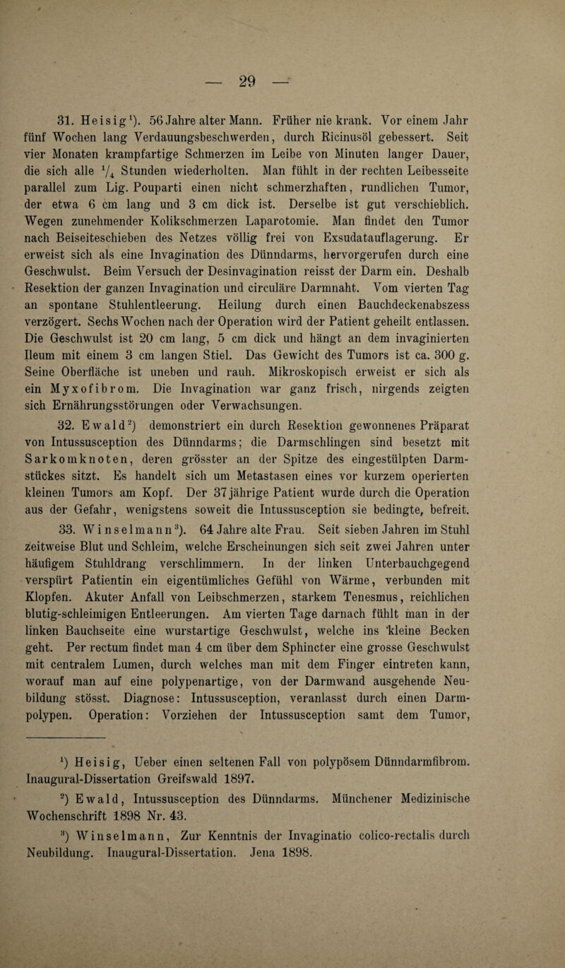 31. Heisig1)- 56 Jahre alter Mann. Früher nie krank. Vor einem Jahr fünf Wochen lang Verdauungsbesch werden, durch Ricinusöl gebessert. Seit vier Monaten krampfartige Schmerzen im Leibe von Minuten langer Dauer, die sich alle x/4 Stunden wiederholten. Man fühlt in der rechten Leibesseite parallel zum Lig. Pouparti einen nicht schmerzhaften, rundlichen Tumor, der etwa 6 cm lang und 3 cm dick ist. Derselbe ist gut verschieblich. Wegen zunehmender Kolikschmerzen Laparotomie. Man findet den Tumor nach Beiseiteschieben des Netzes völlig frei von Exsudatauflagerung. Er erweist sich als eine Invagination des Dünndarms, hervorgerufen durch eine Geschwulst. Beim Versuch der Desinvagination reisst der Darm ein. Deshalb Resektion der ganzen Invagination und circulare Darmnaht. Vom vierten Tag an spontane Stuhlentleerung. Heilung durch einen Bauchdeckenabszess verzögert. Sechs Wochen nach der Operation wird der Patient geheilt entlassen. Die Geschwulst ist 20 cm lang, 5 cm dick und hängt an dem invaginierten Ileum mit einem 3 cm langen Stiel. Das Gewicht des Tumors ist ca. 300 g. Seine Oberfläche ist uneben und rauh. Mikroskopisch erweist er sich als ein Myxofibrom. Die Invagination war ganz frisch, nirgends zeigten sich Ernährungsstörungen oder Verwachsungen. 32. Ewald2) demonstriert ein durch Resektion gewonnenes Präparat von Intussusception des Dünndarms; die Darmschlingen sind besetzt mit Sarkom knoten, deren grösster an der Spitze des eingestülpten Darm¬ stückes sitzt. Es handelt sich um Metastasen eines vor kurzem operierten kleinen Tumors am Kopf. Der 37 jährige Patient wurde durch die Operation aus der Gefahr, wenigstens soweit die Intussusception sie bedingte, befreit. 33. W i n s e 1 m a n n3). 64 Jahre alte Frau. Seit sieben Jahren im Stuhl zeitweise Blut und Schleim, welche Erscheinungen sich seit zwei Jahren unter häufigem Stuhldrang verschlimmern. In der linken Unterbauchgegend verspürt Patientin ein eigentümliches Gefühl von Wärme, verbunden mit Klopfen. Akuter Anfall von Leibschmerzen, starkem Tenesmus, reichlichen blutig-schleimigen Entleerungen. Am vierten Tage darnach fühlt man in der linken Bauchseite eine wurstartige Geschwulst, welche ins 'kleine Becken geht. Per rectum findet man 4 cm über dem Sphincter eine grosse Geschwulst mit centralem Lumen, durch welches man mit dem Finger eintreten kann, worauf man auf eine polypenartige, von der Darmwand ausgehende Neu¬ bildung stösst. Diagnose: Intussusception, veranlasst durch einen Darm¬ polypen. Operation: Vorziehen der Intussusception samt dem Tumor, 1) Heisig, Ueber einen seltenen Fall von polypösem Dünndarmfibrom. Inaugural-Dissertation Greifswald 1897. 2) Ewald, Intussusception des Dünndarms. Münchener Medizinische Wochenschrift 1898 Nr. 43. 8) Winselmann, Zur Kenntnis der Invaginatio colico-rectalis durch Neubildung. Inaugural-Dissertation. Jena 1898.