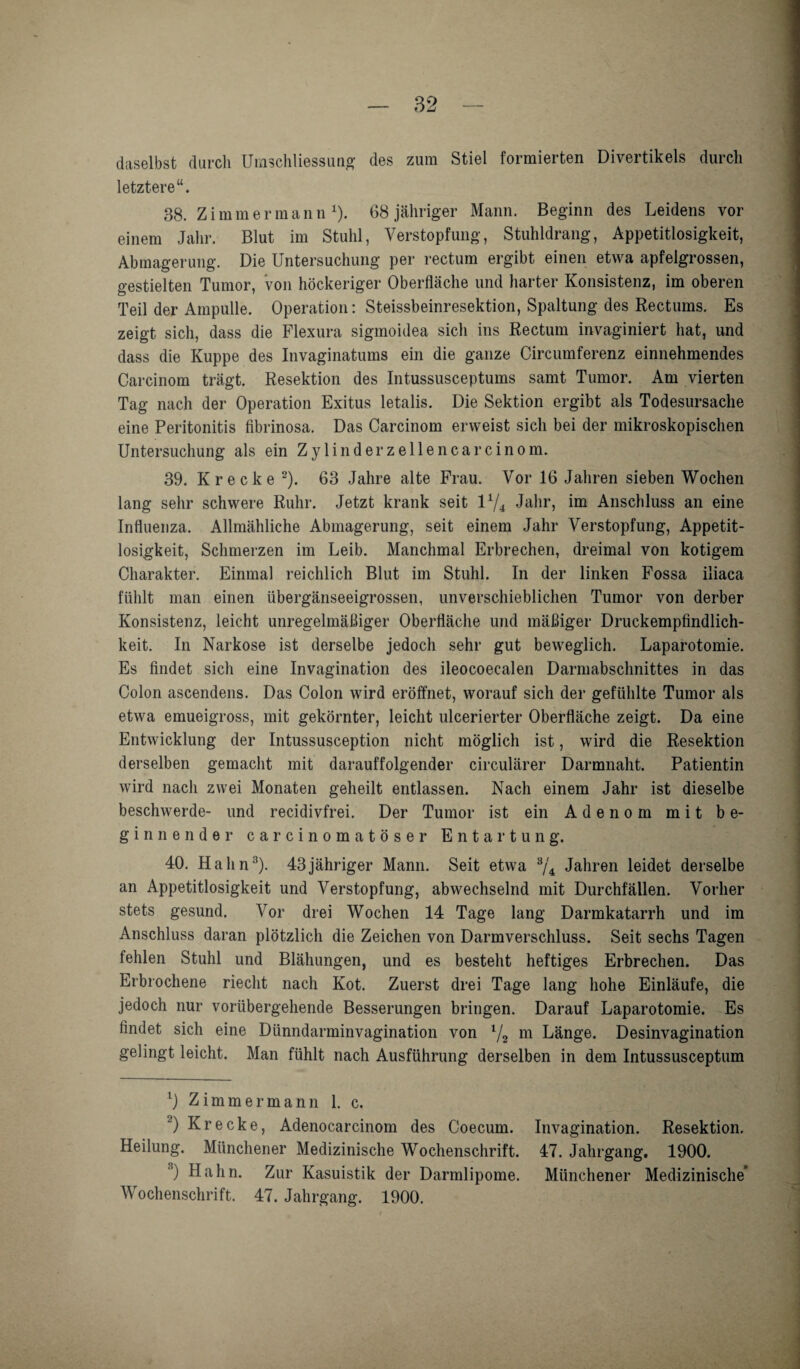daselbst durch Umschliessung des zum Stiel formierten Divertikels durch letztere“. 38. Z immer mann1). 68 jähriger Mann. Beginn des Leidens vor einem Jahr. Blut im Stuhl, Verstopfung, Stuhldrang, Appetitlosigkeit, Abmagerung. Die Untersuchung per rectum ergibt einen etwa apfelgrossen, gestielten Tumor, von höckeriger Oberfläche und harter Konsistenz, im oberen Teil der Ampulle. Operation: Steissbeinresektion, Spaltung des Rectums. Es zeigt sich, dass die Flexura sigmoidea sich ins Rectum invaginiert hat, und dass die Kuppe des Invaginatums ein die ganze Circumferenz einnehmendes Carcinom trägt. Resektion des Intussusceptums samt Tumor. Am vierten Tag nach der Operation Exitus letalis. Die Sektion ergibt als Todesursache eine Peritonitis fibrinosa. Das Carcinom erweist sich bei der mikroskopischen Untersuchung als ein Z y 1 i n d e r z e 11 e n c a r c i n o m. 39. Kr ecke 2). 63 Jahre alte Frau. Vor 16 Jahren sieben Wochen lang sehr schwere Ruhr. Jetzt krank seit lx/4 Jahr, im Anschluss an eine Influenza. Allmähliche Abmagerung, seit einem Jahr Verstopfung, Appetit¬ losigkeit, Schmerzen im Leib. Manchmal Erbrechen, dreimal von kotigem Charakter. Einmal reichlich Blut im Stuhl. In der linken Fossa iliaca fühlt man einen übergänseeigrossen, unverschieblichen Tumor von derber Konsistenz, leicht unregelmäßiger Oberfläche und mäßiger Druckempfindlich¬ keit. In Narkose ist derselbe jedoch sehr gut beweglich. Laparotomie. Es findet sich eine Invagination des ileocoecalen Darmabschnittes in das Colon ascendens. Das Colon wird eröffnet, worauf sich der gefühlte Tumor als etwa emueigross, mit gekörnter, leicht ulcerierter Oberfläche zeigt. Da eine Entwicklung der Intussusception nicht möglich ist, wird die Resektion derselben gemacht mit darauffolgender circulärer Darmnaht. Patientin wird nach zwei Monaten geheilt entlassen. Nach einem Jahr ist dieselbe beschwerde- und recidivfrei. Der Tumor ist ein Adenom mit be¬ ginnender carcinomatöser Entartung. 40. Hahn3). 43 jähriger Mann. Seit etwa 3/4 Jahren leidet derselbe an Appetitlosigkeit und Verstopfung, abwechselnd mit Durchfällen. Vorher stets gesund. Vor drei Wochen 14 Tage lang Darmkatarrh und im Anschluss daran plötzlich die Zeichen von Darmverschluss. Seit sechs Tagen fehlen Stuhl und Blähungen, und es besteht heftiges Erbrechen. Das Erbrochene riecht nach Kot. Zuerst drei Tage lang hohe Einläufe, die jedoch nur vorübergehende Besserungen bringen. Darauf Laparotomie. Es findet sich eine Dünndarminvagination von 1/2 m Länge. Desinvagination gelingt leicht. Man fühlt nach Ausführung derselben in dem Intussusceptum x) Zimmer mann 1. c. 2) Kr ecke, Adenocarcinom des Coecum. Invagination. Resektion. Heilung. Münchener Medizinische Wochenschrift. 47. Jahrgang. 1900. 3) Hahn. Zur Kasuistik der Darmlipome. Münchener Medizinische’ Wochenschrift. 47. Jahrgang. 1900.