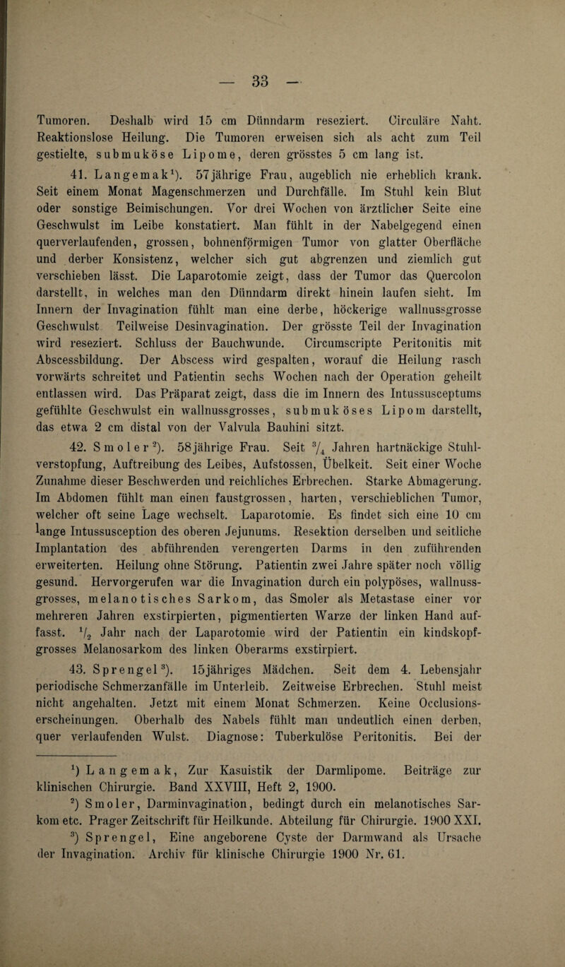 Tumoren. Deshalb wird 15 cm Dünndarm reseziert. Circulare Naht. Reaktionslose Heilung. Die Tumoren erweisen sich als acht zum Teil gestielte, submuköse Lipome, deren grösstes 5 cm lang ist. 41. Langemak1). 57jährige Frau, augeblich nie erheblich krank. Seit einem Monat Magenschmerzen und Durchfälle. Im Stuhl kein Blut oder sonstige Beimischungen. Vor drei Wochen von ärztlicher Seite eine Geschwulst im Leibe konstatiert. Man fühlt in der Nabelgegend einen querverlaufenden, grossen, bohnenförmigen Tumor von glatter Oberfläche und derber Konsistenz, welcher sich gut abgrenzen und ziemlich gut verschieben lässt. Die Laparotomie zeigt, dass der Tumor das Quercolon darstellt, in welches man den Dünndarm direkt hinein laufen sieht. Im Innern der Invagination fühlt man eine derbe, höckerige wallnussgrosse Geschwulst Teilweise Desinvagination. Der grösste Teil der Invagination wird reseziert. Schluss der Bauchwunde. Circumscripte Peritonitis mit Abscessbildung. Der Abscess wird gespalten, worauf die Heilung rasch vorwärts schreitet und Patientin sechs Wochen nach der Operation geheilt entlassen wird. Das Präparat zeigt, dass die im Innern des Intussusceptums gefühlte Geschwulst ein wallnussgrosses, submuköses Lipom darstellt, das etwa 2 cm distal von der Valvula Bauhini sitzt. 42. S m o 1 e r 2). 58 jährige Frau. Seit 3/4 Jahren hartnäckige Stuhl¬ verstopfung, Auftreibung des Leibes, Aufstossen, Übelkeit. Seit einer Woche Zunahme dieser Beschwerden und reichliches Erbrechen. Starke Abmagerung. Im Abdomen fühlt man einen faustgrossen, harten, verschieblichen Tumor, welcher oft seine Lage wechselt. Laparotomie. Es findet sich eine 10 cm lange Intussusception des oberen Jejunums. Resektion derselben und seitliche Implantation des abführenden verengerten Darms in den zuführenden erweiterten. Heilung ohne Störung. Patientin zwei Jahre später noch völlig gesund. Hervorgerufen war die Invagination durch ein polypöses, wallnuss¬ grosses, melanotisches Sarkom, das Smoler als Metastase einer vor mehreren Jahren exstirpierten, pigmentierten Warze der linken Hand auf¬ fasst. 1/2 Jahr nach der Laparotomie wird der Patientin ein kindskopf¬ grosses Melanosarkom des linken Oberarms exstirpiert. 43. Sprengel3). 15jähriges Mädchen. Seit dem 4. Lebensjahr periodische Schmerzanfälle im Unterleib. Zeitweise Erbrechen. Stuhl meist nicht angehalten. Jetzt mit einem Monat Schmerzen. Keine Occlusions- erscheinungen. Oberhalb des Nabels fühlt man undeutlich einen derben, quer verlaufenden Wulst. Diagnose: Tuberkulöse Peritonitis. Bei der Q Langemak, Zur Kasuistik der Darmlipome. Beiträge zur klinischen Chirurgie. Band XXVIII, Heft 2, 1900. 2) Smoler, Darminvagination, bedingt durch ein melanotisches Sar¬ kom etc. Prager Zeitschrift für Heilkunde. Abteilung für Chirurgie. 1900 XXI. 3) Sprengel, Eine angeborene Cyste der Darmwand als Ursache der Invagination. Archiv für klinische Chirurgie 1900 Nr. 61.