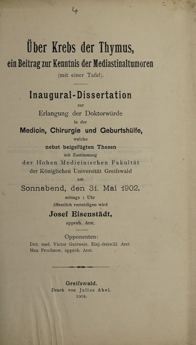 Uber Krebs der Thymus, ein Beitrag zur Kenntnis der Sediastinaltumoren (mit einer Tafel). Inaugural-Dissertation zur Erlangung der Doktorwürde in der Medicin, Chirurgie und Geburtshülle, welche nebst beigefügten Thesen mit Zustimmung der Hohen Medicinischen Fakultät der Königlichen Universität Greifswald am Sonnabend, den 31 Mai 1902, mittags l Uhr öffentlich verteidigen wird Josef Eisenstädt, approb. Arzt. Opponenten: Drd. med. Victor Guttwein, Einj.-freiwill. Arzt. Max Prochnow, approb. Arzt. Greifswald. Druck von Julius Abel. 1902.