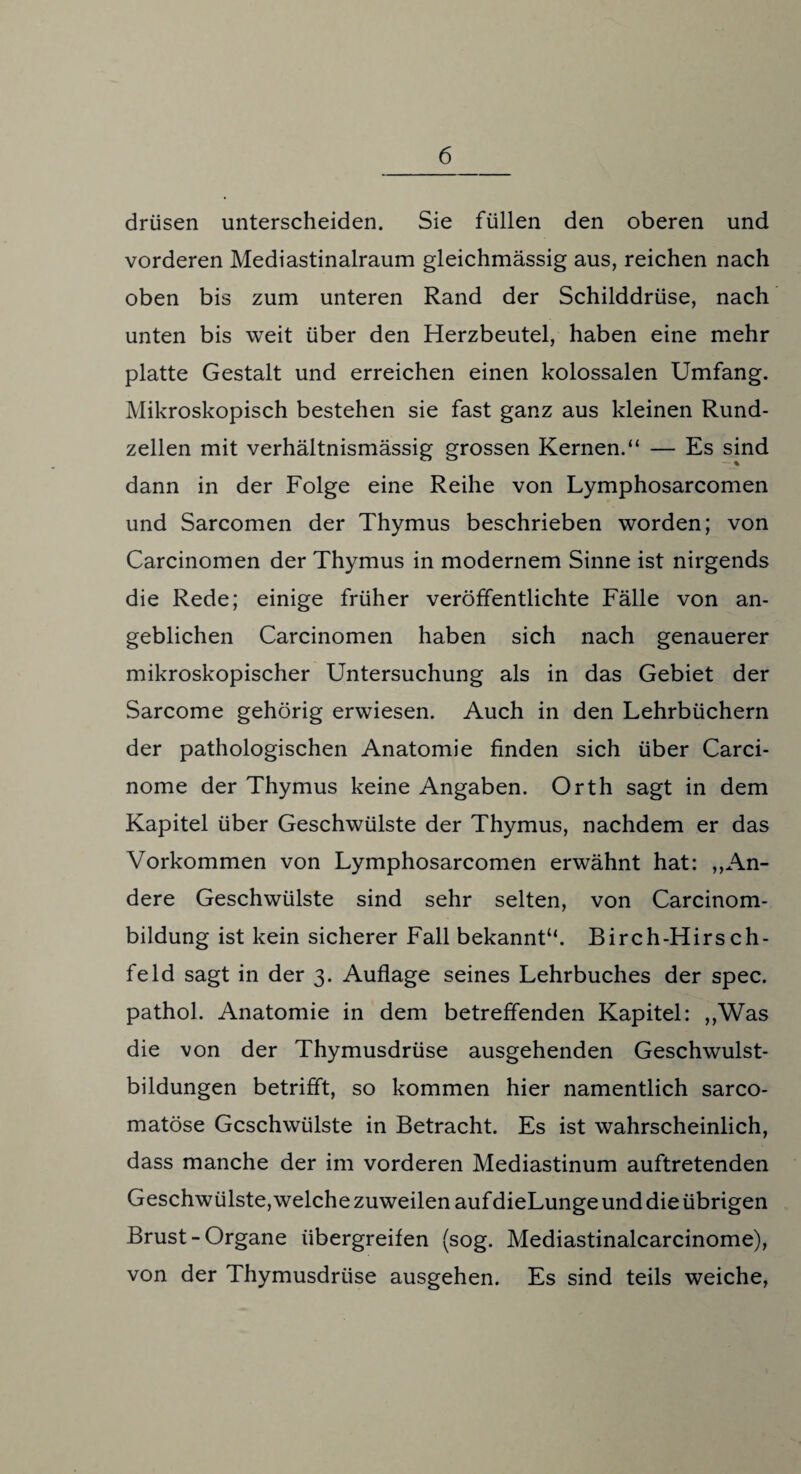 drüsen unterscheiden. Sie füllen den oberen und vorderen Mediastinalraum gleichmässig aus, reichen nach oben bis zum unteren Rand der Schilddrüse, nach unten bis weit über den Herzbeutel, haben eine mehr platte Gestalt und erreichen einen kolossalen Umfang. Mikroskopisch bestehen sie fast ganz aus kleinen Rund¬ zellen mit verhältnismässig grossen Kernen.“ — Es sind dann in der Folge eine Reihe von Lymphosarcomen und Sarcomen der Thymus beschrieben worden; von Carcinomen der Thymus in modernem Sinne ist nirgends die Rede; einige früher veröffentlichte Fälle von an¬ geblichen Carcinomen haben sich nach genauerer mikroskopischer Untersuchung als in das Gebiet der Sarcome gehörig erwiesen. Auch in den Lehrbüchern der pathologischen Anatomie finden sich über Carci- nome der Thymus keine Angaben. Orth sagt in dem Kapitel über Geschwülste der Thymus, nachdem er das Vorkommen von Lymphosarcomen erwähnt hat: „An¬ dere Geschwülste sind sehr selten, von Carcinom- bildung ist kein sicherer Fall bekannt“. Birch-Hirs cIl¬ feld sagt in der 3. Auflage seines Lehrbuches der spec. pathol. Anatomie in dem betreffenden Kapitel: „Was die von der Thymusdrüse ausgehenden Geschwulst¬ bildungen betrifft, so kommen hier namentlich sarco- matöse Geschwülste in Betracht. Es ist wahrscheinlich, dass manche der im vorderen Mediastinum auftretenden Geschwülste, welche zuweilen auf dieLunge und die übrigen Brust-Organe übergreifen (sog. Mediastinalcarcinome), von der Thymusdrüse ausgehen. Es sind teils weiche,