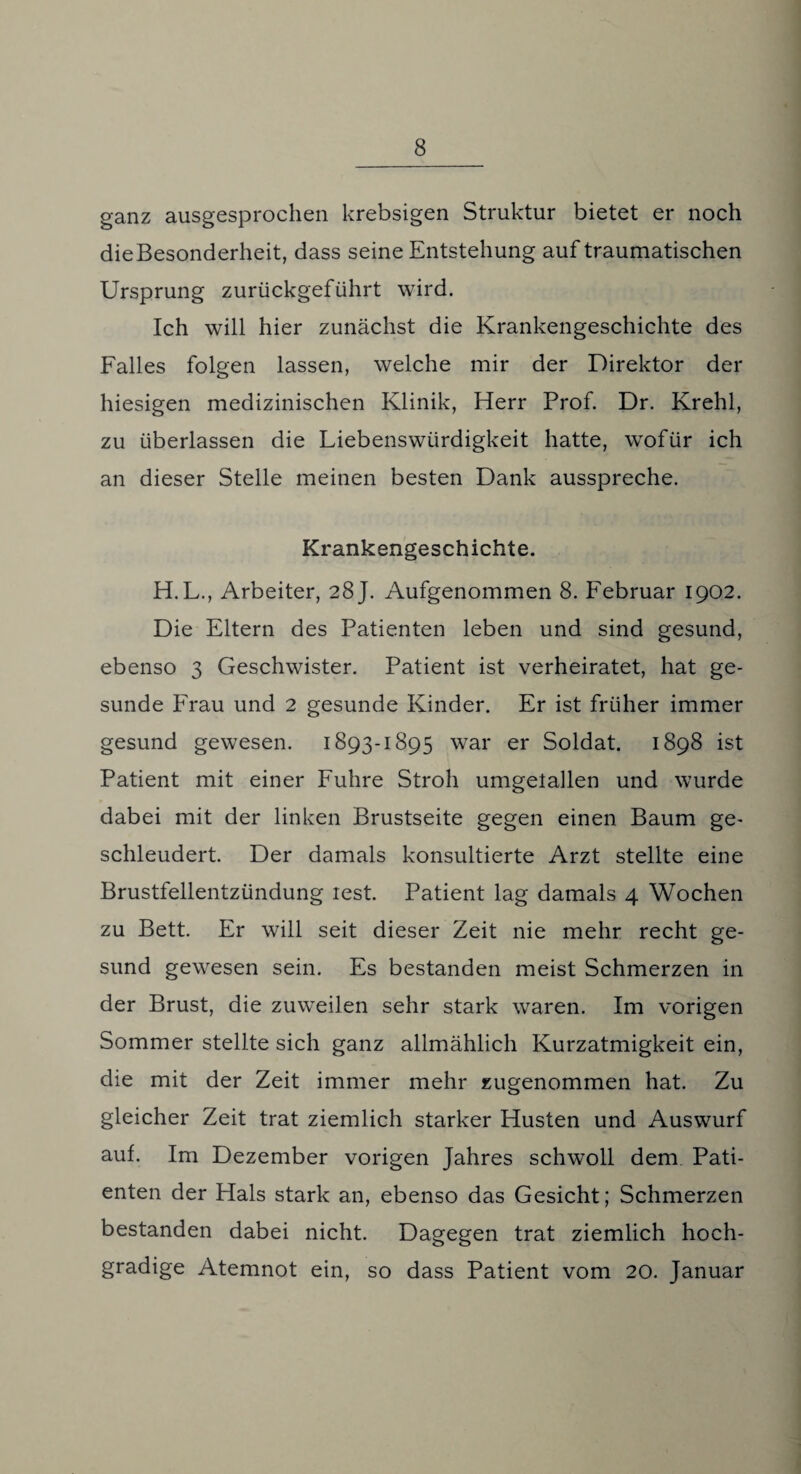 ganz ausgesprochen krebsigen Struktur bietet er noch dieBesonderheit, dass seine Entstehung auf traumatischen Ursprung zurückgeführt wird. Ich will hier zunächst die Krankengeschichte des Falles folgen lassen, welche mir der Direktor der hiesigen medizinischen Klinik, Herr Prof. Dr. Krehl, zu überlassen die Liebenswürdigkeit hatte, wofür ich an dieser Stelle meinen besten Dank ausspreche. Krankengeschichte. H.L., Arbeiter, 28 J. Aufgenommen 8. Februar 1902. Die Eltern des Patienten leben und sind gesund, ebenso 3 Geschwister. Patient ist verheiratet, hat ge¬ sunde Frau und 2 gesunde Kinder. Er ist früher immer gesund gewesen. 1893-1895 war er Soldat. 1898 ist Patient mit einer Fuhre Stroh umgetallen und wurde dabei mit der linken Brustseite gegen einen Baum ge¬ schleudert. Der damals konsultierte Arzt stellte eine Brustfellentzündung lest. Patient lag damals 4 Wochen zu Bett. Er will seit dieser Zeit nie mehr recht ge¬ sund gewesen sein. Es bestanden meist Schmerzen in der Brust, die zuweilen sehr stark waren. Im vorigen Sommer stellte sich ganz allmählich Kurzatmigkeit ein, die mit der Zeit immer mehr zugenommen hat. Zu gleicher Zeit trat ziemlich starker Husten und Auswurf auf. Im Dezember vorigen Jahres schwoll dem Pati¬ enten der Hals stark an, ebenso das Gesicht; Schmerzen bestanden dabei nicht. Dagegen trat ziemlich hoch¬ gradige Atemnot ein, so dass Patient vom 20. Januar