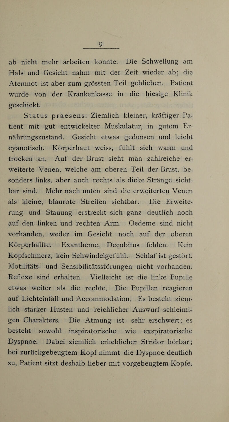 ab nicht mehr arbeiten konnte. Die Schwellung am Hals und Gesicht nahm mit der Zeit wieder ab; die Atemnot ist aber zum grössten Teil geblieben. Patient wurde von der Krankenkasse in die hiesige Klinik geschickt. Status praesens: Ziemlich kleiner, kräftiger Pa¬ tient mit gut entwickelter Muskulatur, in gutem Er¬ nährungszustand. Gesicht etwas gedunsen und leicht cyanotisch. Körperhaut weiss, fühlt sich warm und trocken an. Auf der Brust sieht man zahlreiche er¬ weiterte Venen, welche am oberen Teil der Brust, be¬ sonders links, aber auch rechts als dicke Stränge sicht¬ bar sind. Mehr nach unten sind die erweiterten Venen als kleine, blaurote Streifen sichtbar. Die Erweite¬ rung und Stauung erstreckt sich ganz deutlich noch auf den linken und rechten Arm. Oedeme sind nicht vorhanden, weder im Gesicht noch auf der oberen Körperhälfte. Exantheme, Decubitus fehlen. Kein Kopfschmerz, kein Schwindelgefühl. Schlaf ist gestört. Motilitäts- und Sensibilitätsstörungen nicht vorhanden. Reflexe sind erhalten. Vielleicht ist die linke Pupille etwas weiter als die rechte. Die Pupillen reagieren auf Lichteinfall und Accommodation. Es besteht ziem¬ lich starker Husten und reichlicher Auswurf schleimi¬ gen Charakters. Die Atmung ist sehr erschwert; es besteht sowohl inspiratorische wie exspiratorische Dyspnoe. Dabei ziemlich erheblicher Stridor hörbar; bei zurückgebeugtem Kopf nimmt die Dyspnoe deutlich zu, Patient sitzt deshalb lieber mit vorgebeugtem Kopfe.