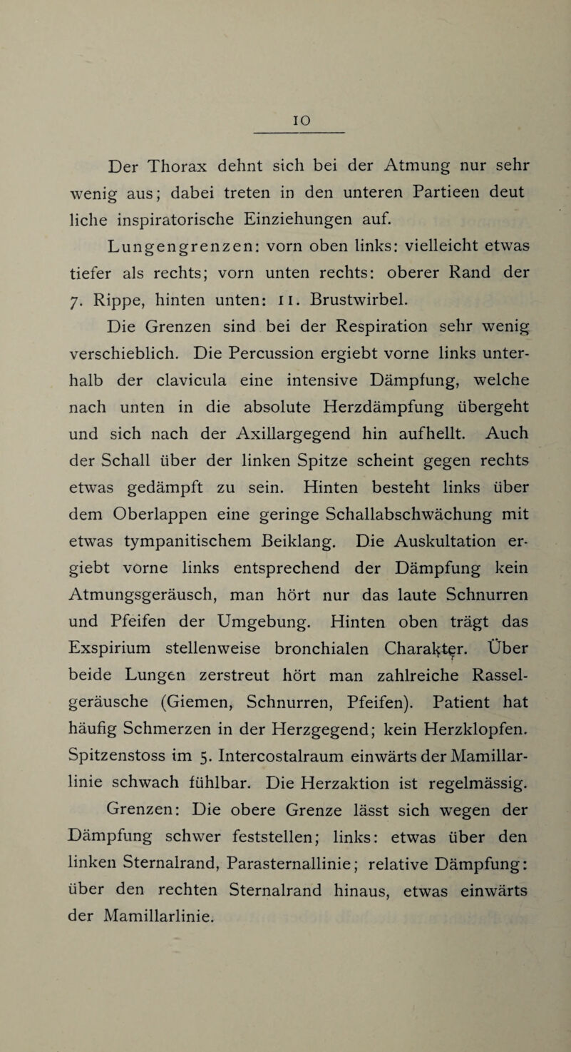 IO Der Thorax dehnt sich bei der Atmung nur sehr wenig aus; dabei treten in den unteren Partieen deut liehe inspiratorische Einziehungen auf. Lungengrenzen: vorn oben links: vielleicht etwas tiefer als rechts; vorn unten rechts: oberer Rand der 7. Rippe, hinten unten: 11. Brustwirbel. Die Grenzen sind bei der Respiration sehr wenig verschieblich. Die Percussion ergiebt vorne links unter¬ halb der clavicula eine intensive Dämpfung, welche nach unten in die absolute Herzdämpfung übergeht und sich nach der Axillargegend hin aufhellt. Auch der Schall über der linken Spitze scheint gegen rechts etwas gedämpft zu sein. Hinten besteht links über dem Oberlappen eine geringe Schallabschwächung mit etwas tympanitischem Beiklang. Die Auskultation er¬ giebt vorne links entsprechend der Dämpfung kein Atmungsgeräusch, man hört nur das laute Schnurren und Pfeifen der Umgebung. Hinten oben trägt das Exspirium stellenweise bronchialen Charakter. Über beide Lungen zerstreut hört man zahlreiche Rassel¬ geräusche (Giemen, Schnurren, Pfeifen). Patient hat häufig Schmerzen in der Herzgegend; kein Herzklopfen. Spitzenstoss im 5. Intercostalraum einwärts der Mamillar- linie schwach fühlbar. Die Herzaktion ist regelmässig. Grenzen: Die obere Grenze lässt sich wegen der Dämpfung schwer feststellen; links: etwas über den linken Sternalrand, Parasternallinie; relative Dämpfung: über den rechten Sternalrand hinaus, etwas einwärts der Mamillarlinie.