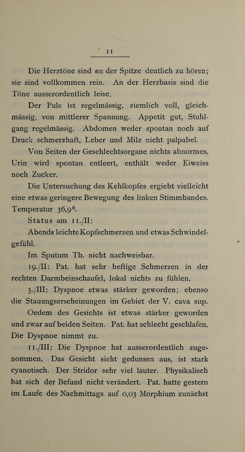 Die Herztöne sind an der Spitze deutlich zu hören; sie sind vollkommen rein. An der Herzbasis sind die Töne ausserordentlich leise. Der Puls ist regelmässig, ziemlich voll, gleich- mässig, von mittlerer Spannung. Appetit gut, Stuhl¬ gang regelmässig. Abdomen weder spontan noch auf Druck schmerzhaft, Leber und Milz nicht palpabel. Von Seiten der Geschlechtsorgane nichts abnormes. Urin wird spontan entleert, enthält weder Eiweiss noch Zucker. Die Untersuchung des Kehlkopfes ergiebt vielleicht eine etwas geringere Bewegung des linken Stimmbandes. Temperatur 36,9°. Status am n./II: Abends leichte Kopfschmerzen und etwas Schwindel¬ gefühl. Im Sputum Tb. nicht nachweisbar. 19./II: Pat. hat sehr heftige Schmerzen in der rechten Darmbeinschaufel, lokal nichts zu fühlen. 5./III: Dyspnoe etwas stärker geworden; ebenso die Stauungserscheinungen im Gebiet der V. cava sup. Oedem des Gesichts ist etwas stärker geworden und zwar auf beiden Seiten. Pat. hat schlecht geschlafen. Die Dyspnoe nimmt zu. 11./III: Die Dyspnoe hat ausserordentlich zuge¬ nommen. Das Gesicht sieht gedunsen aus, ist stark cyanotisch. Der Stridor sehr viel lauter. Physikalisch hat sich der Befund nicht verändert. Pat. hatte gestern im Laufe des Nachmittags auf 0,03 Morphium zunächst
