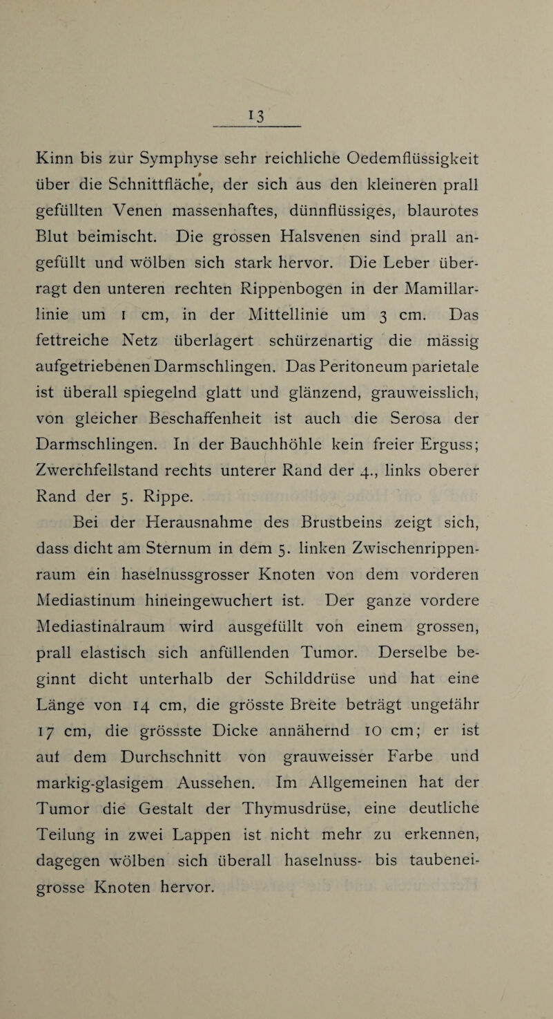 Kinn bis zur Symphyse sehr reichliche Oedemflüssigkeit # über die Schnittfläche, der sich aus den kleineren prall gefüllten Venen massenhaftes, dünnflüssiges, blaurotes Blut beimischt. Die grossen Halsvenen sind prall an¬ gefüllt und wölben sich stark hervor. Die Leber über¬ ragt den unteren rechten Rippenbogen in der Mamillar- linie um i cm, in der Mittellinie um 3 cm. Das fettreiche Netz überlagert schürzenartig die massig aufgetriebenen Darmschlingen. Das Peritoneum parietale ist überall spiegelnd glatt und glänzend, grauweisslich, von gleicher Beschaffenheit ist auch die Serosa der Darmschlingen. In der Bauchhöhle kein freier Erguss; Zwerchfeilstand rechts unterer Rand der 4., links oberer Rand der 5. Rippe. Bei der Herausnahme des Brustbeins zeigt sich, dass dicht am Sternum in dem 5. linken Zwischenrippen¬ raum ein haselnussgrosser Knoten von dem vorderen Mediastinum hineingewuchert ist. Der ganze vordere Mediastinalraum wird ausgefüllt von einem grossen, prall elastisch sich anfüllenden Tumor. Derselbe be¬ ginnt dicht unterhalb der Schilddrüse und hat eine Länge von 14 cm, die grösste Breite beträgt ungefähr 17 cm, die grossste Dicke annähernd IO cm; er ist auf dem Durchschnitt von grauweisser Farbe und markig-glasigem Aussehen. Im Allgemeinen hat der Tumor die Gestalt der Thymusdrüse, eine deutliche Teilung in zwei Lappen ist nicht mehr zu erkennen, dagegen wölben sich überall haselnuss- bis taubenei¬ grosse Knoten hervor.