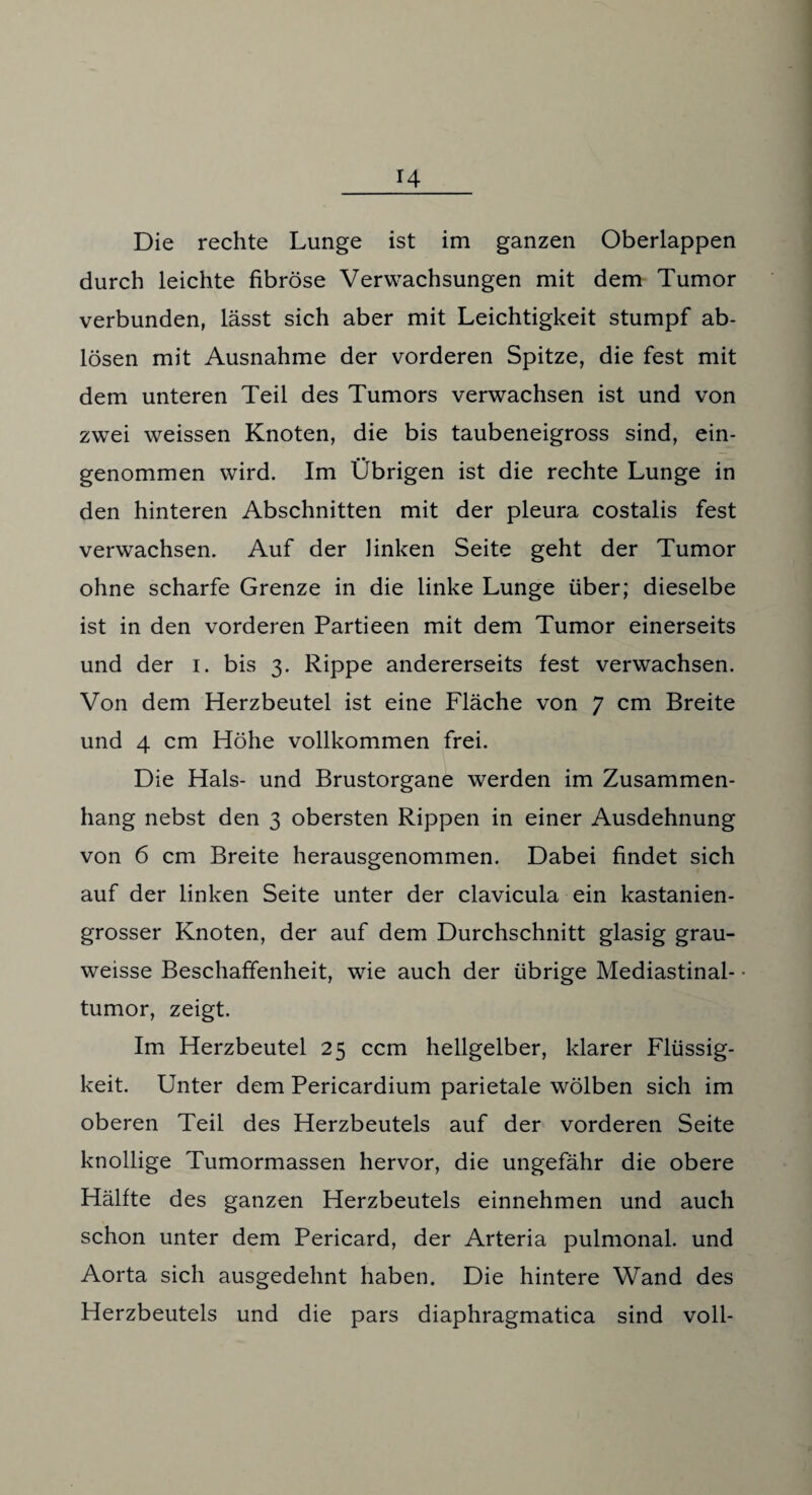 Die rechte Lunge ist im ganzen Oberlappen durch leichte fibröse Verwachsungen mit dem Tumor verbunden, lässt sich aber mit Leichtigkeit stumpf ab- lösen mit Ausnahme der vorderen Spitze, die fest mit dem unteren Teil des Tumors verwachsen ist und von zwei weissen Knoten, die bis taubeneigross sind, ein¬ genommen wird. Im Übrigen ist die rechte Lunge in den hinteren Abschnitten mit der pleura costalis fest verwachsen. Auf der linken Seite geht der Tumor ohne scharfe Grenze in die linke Lunge über; dieselbe ist in den vorderen Partieen mit dem Tumor einerseits und der i. bis 3. Rippe andererseits fest verwachsen. Von dem Herzbeutel ist eine Fläche von 7 cm Breite und 4 cm Höhe vollkommen frei. Die Hals- und Brustorgane werden im Zusammen¬ hang nebst den 3 obersten Rippen in einer Ausdehnung von 6 cm Breite herausgenommen. Dabei findet sich auf der linken Seite unter der clavicula ein kastanien¬ grosser Knoten, der auf dem Durchschnitt glasig grau- weisse Beschaffenheit, wie auch der übrige Mediastinal¬ tumor, zeigt. Im Herzbeutel 25 ccm hellgelber, klarer Flüssig¬ keit. Unter dem Pericardium parietale wölben sich im oberen Teil des Herzbeutels auf der vorderen Seite knollige Tumormassen hervor, die ungefähr die obere Hälfte des ganzen Herzbeutels einnehmen und auch schon unter dem Pericard, der Arteria pulmonal, und Aorta sich ausgedehnt haben. Die hintere Wand des Herzbeutels und die pars diaphragmatica sind voll-