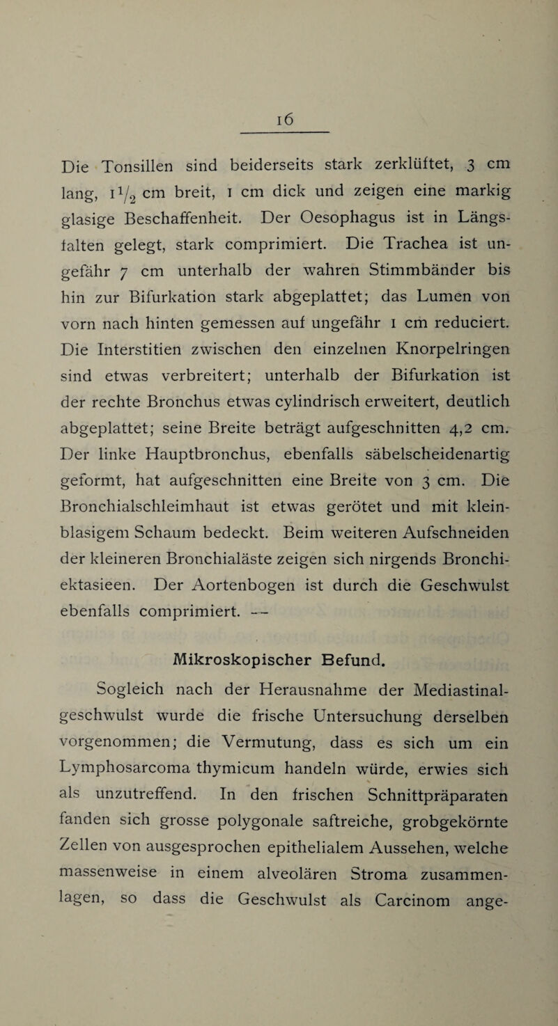 Die Tonsillen sind beiderseits stark zerklüftet, 3 cm lang, 11/2 cm breit, 1 cm dick und zeigen eine markig glasige Beschaffenheit. Der Oesophagus ist in Längs¬ falten gelegt, stark comprimiert. Die Trachea ist un¬ gefähr 7 cm unterhalb der wahren Stimmbänder bis hin zur Bifurkation stark abgeplattet; das Lumen von vorn nach hinten gemessen auf ungefähr 1 cm reduciert. Die Interstitien zwischen den einzelnen Knorpelringen sind etwas verbreitert; unterhalb der Bifurkation ist der rechte Bronchus etwas cylindrisch erweitert, deutlich abgeplattet; seine Breite beträgt aufgeschnitten 4,2 cm. Der linke Hauptbronchus, ebenfalls säbelscheidenartig geformt, hat aufgeschnitten eine Breite von 3 cm. Die Bronchialschleimhaut ist etwas gerötet und mit klein¬ blasigem Schaum bedeckt. Beim weiteren Aufschneiden der kleineren Bronchialäste zeigen sich nirgends Bronchi- ektasieen. Der Aortenbogen ist durch die Geschwulst ebenfalls comprimiert. — Mikroskopischer Befund. Sogleich nach der Herausnahme der Mediastinal- geschwulst wurde die frische Untersuchung derselben vorgenommen; die Vermutung, dass es sich um ein Lymphosarcoma thymicum handeln würde, erwies sich als unzutreffend. In den frischen Schnittpräparaten fanden sich grosse polygonale saftreiche, grobgekörnte Zellen von ausgesprochen epithelialem Aussehen, welche massenweise in einem alveolären Stroma zusammen¬ lagen, so dass die Geschwulst als Carcinom ange-