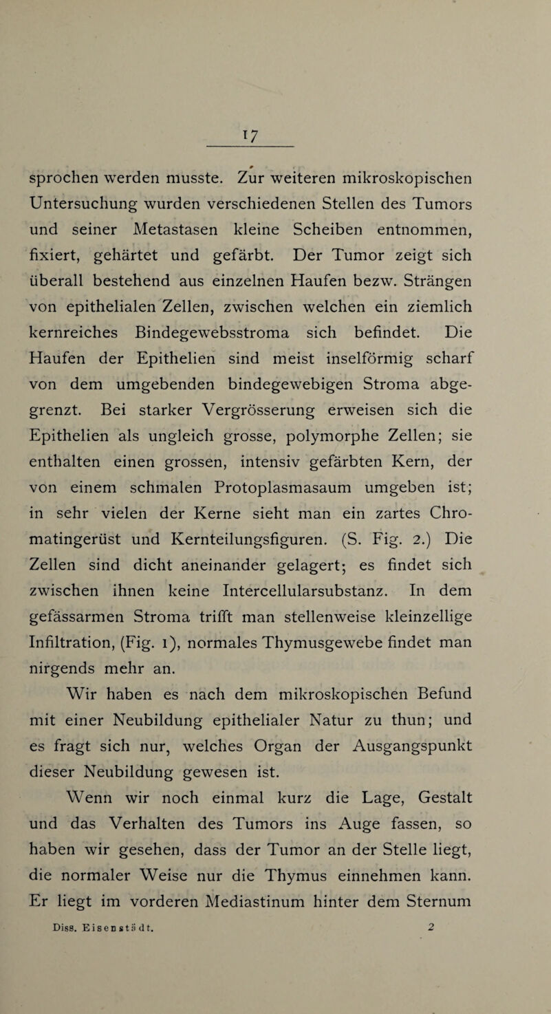 + • sprochen werden musste. Zur weiteren mikroskopischen Untersuchung wurden verschiedenen Stellen des Tumors und seiner Metastasen kleine Scheiben entnommen, fixiert, gehärtet und gefärbt. Der Tumor zeigt sich überall bestehend aus einzelnen Haufen bezw. Strängen von epithelialen Zellen, zwischen welchen ein ziemlich kernreiches Bindegewebsstroma sich befindet. Die Haufen der Epithelien sind meist inselförmig scharf von dem umgebenden bindegewebigen Stroma abge¬ grenzt. Bei starker Vergrösserung erweisen sich die Epithelien als ungleich grosse, polymorphe Zellen; sie enthalten einen grossen, intensiv gefärbten Kern, der von einem schmalen Protoplasmasaum umgeben ist; in sehr vielen der Kerne sieht man ein zartes Chro¬ matingerüst und Kernteilungsfiguren. (S. Fig. 2.) Die Zellen sind dicht aneinander gelagert; es findet sich zwischen ihnen keine Intercellularsubstanz. In dem gefässarmen Stroma trifft man stellenweise kleinzellige Infiltration, (Fig. 1), normales Thymusgewebe findet man nirgends mehr an. Wir haben es nach dem mikroskopischen Befund mit einer Neubildung epithelialer Natur zu thun; und es fragt sich nur, welches Organ der Ausgangspunkt dieser Neubildung gewesen ist. Wenn wir noch einmal kurz die Lage, Gestalt und das Verhalten des Tumors ins Auge fassen, so haben wir gesehen, dass der Tumor an der Stelle liegt, die normaler Weise nur die Thymus einnehmen kann. Er liegt im vorderen Mediastinum hinter dem Sternum