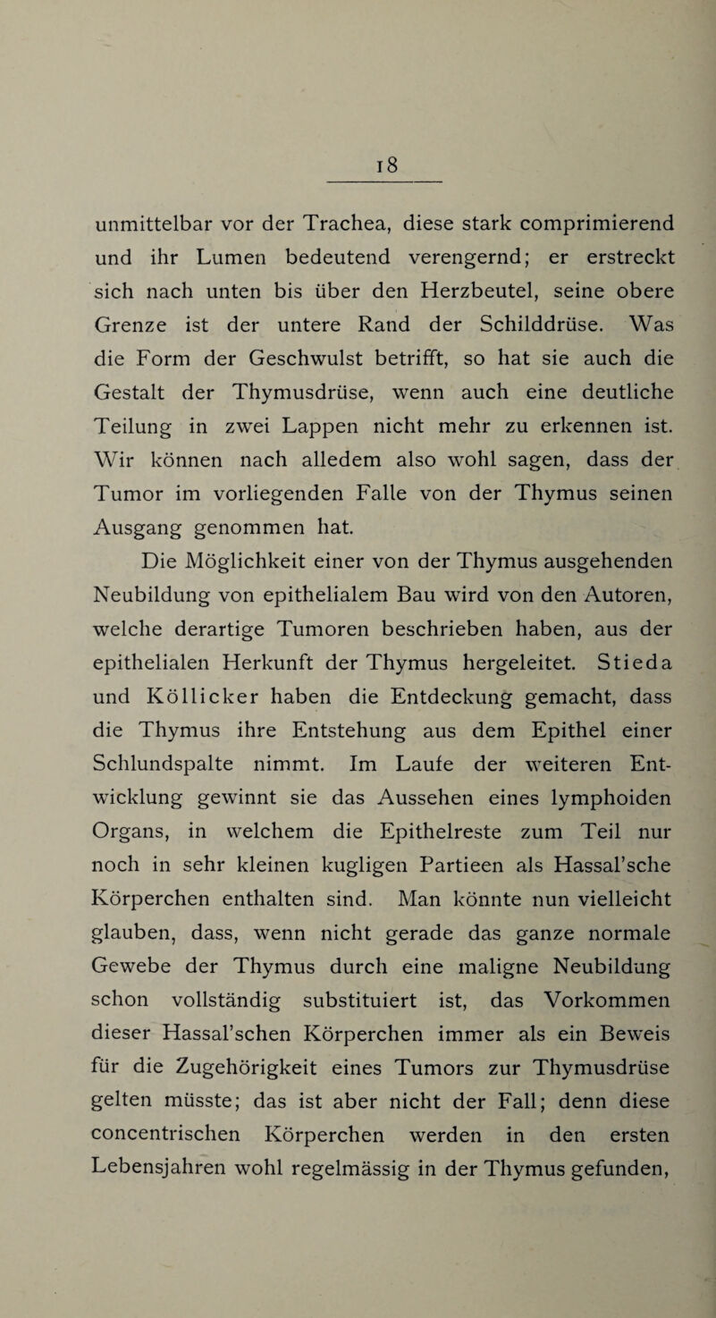 unmittelbar vor der Trachea, diese stark comprimierend und ihr Lumen bedeutend verengernd; er erstreckt sich nach unten bis über den Herzbeutel, seine obere Grenze ist der untere Rand der Schilddrüse. Was die Form der Geschwulst betrifft, so hat sie auch die Gestalt der Thymusdrüse, wenn auch eine deutliche Teilung in zwei Lappen nicht mehr zu erkennen ist. Wir können nach alledem also wohl sagen, dass der Tumor im vorliegenden Falle von der Thymus seinen Ausgang genommen hat. Die Möglichkeit einer von der Thymus ausgehenden Neubildung von epithelialem Bau wird von den Autoren, welche derartige Tumoren beschrieben haben, aus der epithelialen Herkunft der Thymus hergeleitet. Stieda und Köllicker haben die Entdeckung gemacht, dass die Thymus ihre Entstehung aus dem Epithel einer Schlundspalte nimmt. Im Laufe der weiteren Ent¬ wicklung gewinnt sie das Aussehen eines lymphoiden Organs, in welchem die Epithelreste zum Teil nur noch in sehr kleinen kugligen Partieen als Hassal’sche Körperchen enthalten sind. Man könnte nun vielleicht glauben, dass, wenn nicht gerade das ganze normale Gewebe der Thymus durch eine maligne Neubildung schon vollständig substituiert ist, das Vorkommen dieser Hassal’schen Körperchen immer als ein Beweis für die Zugehörigkeit eines Tumors zur Thymusdrüse gelten müsste; das ist aber nicht der Fall; denn diese concentrischen Körperchen werden in den ersten Lebensjahren wohl regelmässig in der Thymus gefunden,
