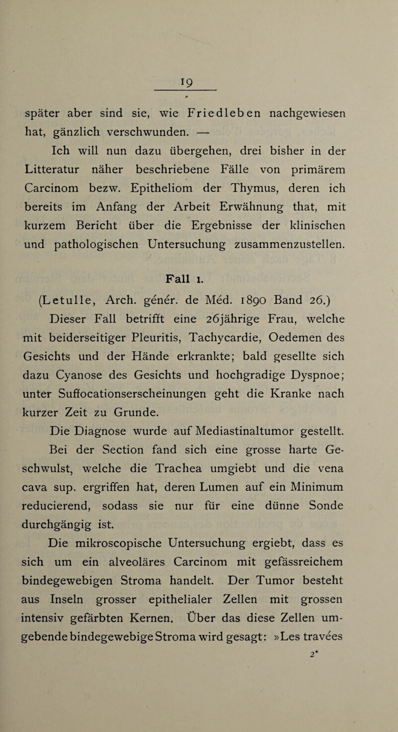 später aber sind sie, wie Friedleben nachgewiesen hat, gänzlich verschwunden. — Ich will nun dazu übergehen, drei bisher in der Litteratur näher beschriebene Fälle von primärem Carcinom bezw. Epitheliom der Thymus, deren ich bereits im Anfang der Arbeit Erwähnung that, mit kurzem Bericht über die Ergebnisse der klinischen und pathologischen Untersuchung zusammenzustellen. Fall 1. (Letulle, Arch. gener. de Med. 1890 Band 26.) Dieser Fall betrifft eine 26jährige Frau, welche mit beiderseitiger Pleuritis, Tachycardie, Oedemen des Gesichts und der Hände erkrankte; bald gesellte sich dazu Cyanose des Gesichts und hochgradige Dyspnoe; unter Suffocationserscheinungen geht die Kranke nach kurzer Zeit zu Grunde. Die Diagnose wurde auf Mediastinaltumor gestellt. Bei der Section fand sich eine grosse harte Ge¬ schwulst, welche die Trachea umgiebt und die vena cava sup. ergriffen hat, deren Lumen auf ein Minimum reducierend, sodass sie nur für eine dünne Sonde durchgängig ist. Die mikroscopische Untersuchung ergiebt, dass es sich um ein alveoläres Carcinom mit gefässreichem bindegewebigen Stroma handelt. Der Tumor besteht aus Inseln grosser epithelialer Zellen mit grossen intensiv gefärbten Kernen. Über das diese Zellen um¬ gebende bindegewebige Stroma wird gesagt: »Les travees
