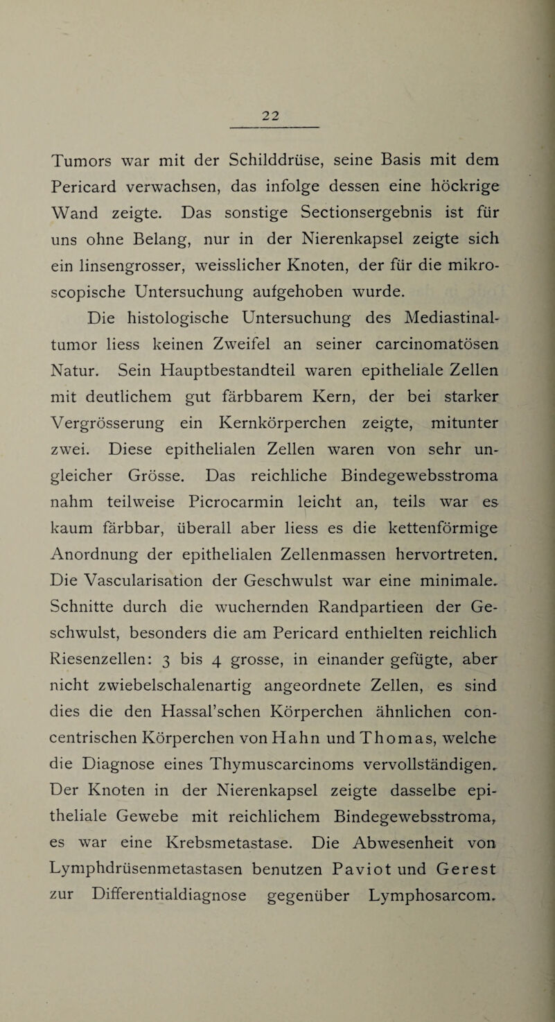 Tumors war mit der Schilddrüse, seine Basis mit dem Pericard verwachsen, das infolge dessen eine höckrige Wand zeigte. Das sonstige Sectionsergebnis ist für uns ohne Belang, nur in der Nierenkapsel zeigte sich ein linsengrosser, weisslicher Knoten, der für die mikro- scopische Untersuchung aufgehoben wurde. Die histologische Untersuchung des Mediastinal¬ tumor Hess keinen Zweifel an seiner carcinomatösen Natur. Sein Hauptbestandteil waren epitheliale Zellen mit deutlichem gut färbbarem Kern, der bei starker Vergrösserung ein Kernkörperchen zeigte, mitunter zwei. Diese epithelialen Zellen waren von sehr un¬ gleicher Grösse. Das reichliche Bindegewebsstroma nahm teilweise Picrocarmin leicht an, teils war es kaum färbbar, überall aber liess es die kettenförmige Anordnung der epithelialen Zellenmassen hervortreten. Die Vascularisation der Geschwulst war eine minimale. Schnitte durch die wuchernden Randpartieen der Ge¬ schwulst, besonders die am Pericard enthielten reichlich Riesenzellen: 3 bis 4 grosse, in einander gefügte, aber nicht zwiebelschalenartig angeordnete Zellen, es sind dies die den Hassal’schen Körperchen ähnlichen con- centrischen Körperchen von Hahn und Thomas, welche die Diagnose eines Thymuscarcinoms vervollständigen. Der Knoten in der Nierenkapsel zeigte dasselbe epi¬ theliale Gewebe mit reichlichem Bindegewebsstroma, es war eine Krebsmetastase. Die Abwesenheit von Lymphdrüsenmetastasen benutzen Paviot und Gerest zur Differentialdiagnose gegenüber Lymphosarcom.