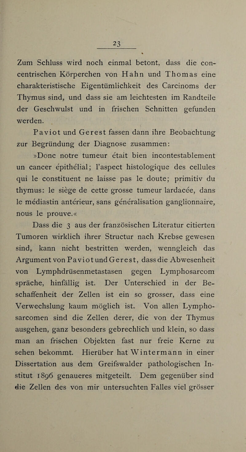 Zum Schluss wird noch einmal betont, dass die con- centrischen Körperchen von Hahn und Thomas eine charakteristische Eigentümlichkeit des Carcinoms der Thymus sind, und dass sie am leichtesten im Randteile der Geschwulst und in frischen Schnitten gefunden werden. Paviot und Gerest fassen dann ihre Beobachtung zur Begründung der Diagnose zusammen: »Donc notre tumeur etait bien incontestablement un cancer epithelial; l’aspect histologique des cellules qui le constituent ne laisse pas le doute; primitiv du thymus: le siege de cette grosse tumeur lardacee, dans le mediastin anterieur, sans generalisation ganglionnaire, nous le prouve.« Dass die 3 aus der französischen Literatur citierten Tumoren wirklich ihrer Structur nach Krebse gewesen sind, kann nicht bestritten werden, wenngleich das Argument von Paviot und Gerest, dass die Abwesenheit von Lymphdrüsenmetastasen gegen Lymphosarcom spräche, hinfällig ist. Der Unterschied in der Be¬ schaffenheit der Zellen ist ein so grosser, dass eine Verwechslung kaum möglich ist. Von allen Lympho- sarcomen sind die Zellen derer, die von der Thymus ausgehen, ganz besonders gebrechlich und klein, so dass man an frischen Objekten fast nur freie Kerne zu sehen bekommt. Hierüber hat Wintermann in einer Dissertation aus dem Greifswalder pathologischen In¬ stitut 1896 genaueres mitgeteilt. Dem gegenüber sind die Zellen des von mir untersuchten Falles viel grösser