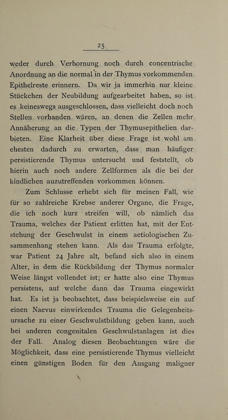 weder durch Verhornung noch durch concentrische Anordnung an die normal in der Thymus vorkommenden Epithelreste erinnern. Da wir ja immerhin nur kleine Stückchen der Neubildung aufgearbeitet haben, so ist es keineswegs ausgeschlossen, dass vielleicht doch noch Stellen vorhanden wären, an denen die Zellen mehr Annäherung an die Typen der Thymusepithelien dar¬ bieten. Eine Klarheit über diese Frage ist wohl am ehesten dadurch zu/ erwarten, dass man häufiger persistierende Thymus untersucht und feststellt, ob hierin auch noch andere Zellformen als die bei der kindlichen auzutreffenden Vorkommen können. Zum Schlüsse erhebt sich für meinen Fall, wie für so zahlreiche Krebse anderer Organe, die Frage, die ich noch kurz streifen will, ob nämlich das Trauma, welches der Patient erlitten hat, mit der Ent¬ stehung der Geschwulst in einem aetiologischen Zu¬ sammenhang stehen kann. Als das Trauma erfolgte, war Patient 24 Jahre alt, befand sich also in einem Alter, in dem die Rückbildung der Thymus normaler Weise längst vollendet ist; er hatte also eine Thymus persistens, auf welche dann das Trauma eingewirkt hat. Es ist ja beobachtet, dass beispielsweise ein auf einen Naevus einwirkendes Trauma die Gelegenheits¬ ursache zu einer Geschwulstbildung geben kann, auch bei anderen congenitalen Geschwulstanlagen ist dies der Fall. Analog diesen Beobachtungen wäre die Möglichkeit, dass eine persistierende Thymus vielleicht einen günstigen Boden für den Ausgang maligner V