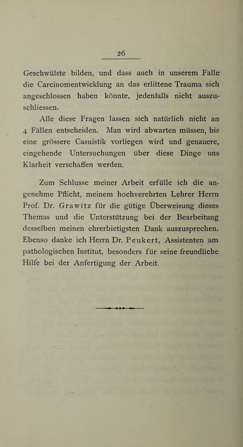Geschwülste bilden, und dass auch in unserem Falle die Carcinomentwicklung an das erlittene Trauma sich angeschlossen haben könnte, jedenfalls nicht auszu- schliessen. Alle diese Fragen lassen sich natürlich nicht an 4 Fällen entscheiden. Man wird abwarten müssen, bis eine grössere Casuistik vorliegen wird und genauere, eingehende Untersuchungen über diese Dinge uns Klarheit verschaffen werden. Zum Schlüsse meiner Arbeit erfülle ich die an¬ genehme Pflicht, meinem hochverehrten Lehrer Herrn Prof. Dr. Grawitz für die gütige Überweisung dieses Themas und die Unterstützung bei der Bearbeitung desselben meinen ehrerbietigsten Dank auszusprechen. Ebenso danke ich Herrn Dr. Peukert, Assistenten am pathologischen Institut, besonders für seine freundliche Hilfe bei der Anfertigung der Arbeit,