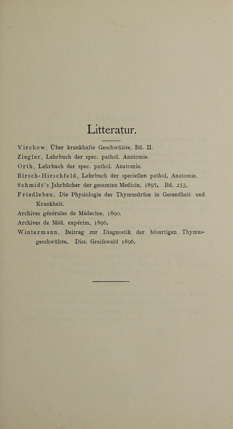 Litteratur. Virchow, Über krankhafte Geschwülste, Bd. II. Ziegler, Lehrbuch der spec. pathol. Anatomie. Orth, Lehrbuch der spec. pathol. Anatomie. Birsch-Hirschfeld, Lehrbuch der speciellen pathol. Anatomie. Schmidt’s Jahrbücher der gesamten Medicin, 1897. Bd. 253. Friedleben, Die Physiologie der Thymusdrüse in Gesundheit und Krankheit. Archives generales de Medecine, 1890. Archives de Med. experim. 1896. Wintermann, Beitrag zur Diagnostik der bösartigen Thymus¬ geschwülste. Diss. Greifswald 1896.