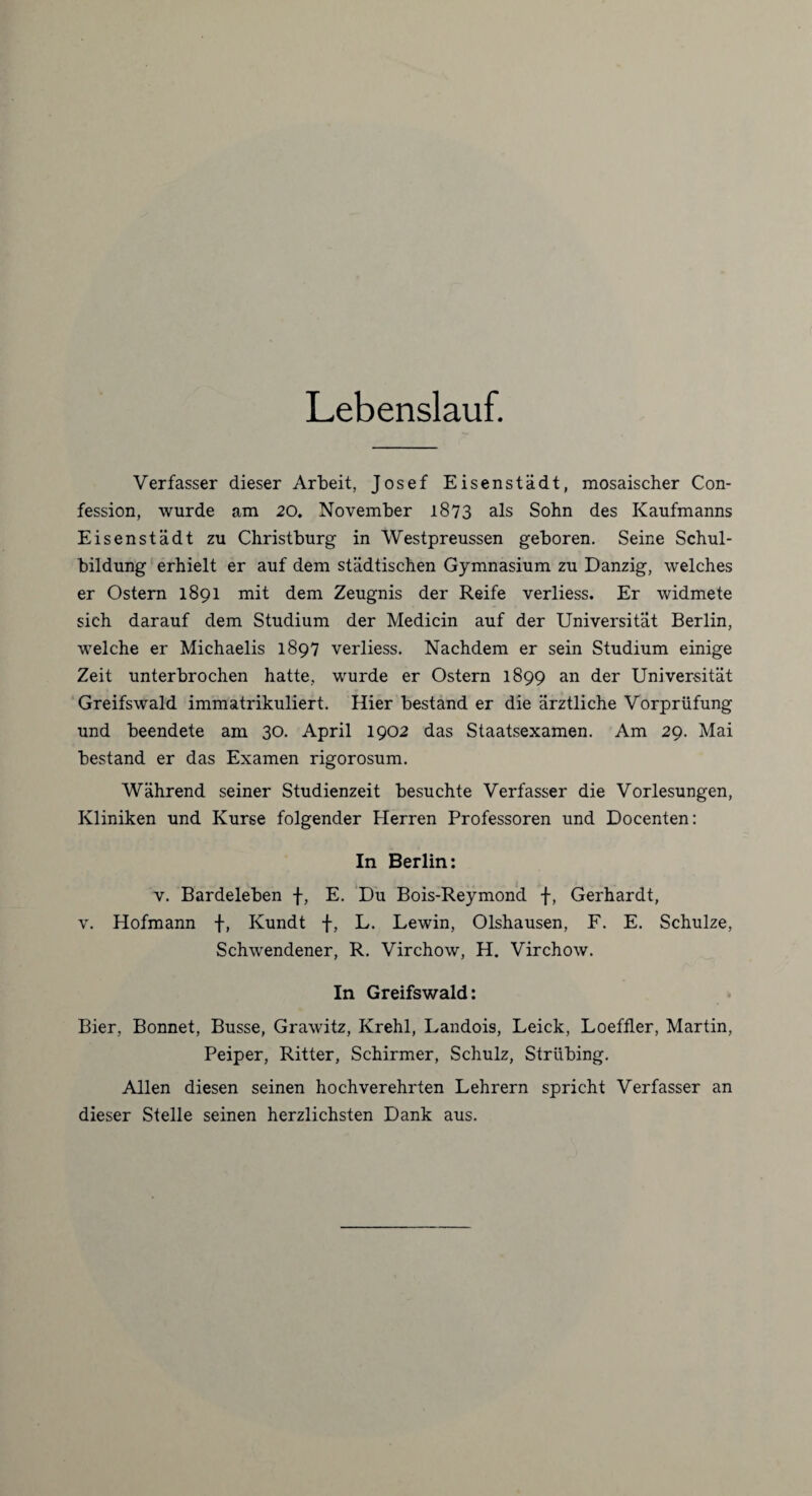 Lebenslauf. Verfasser dieser Arbeit, Josef Eisenstädt, mosaischer Con- fession, wurde am 20. November 1873 als Sohn des Kaufmanns Eisenstädt zu Christburg in Westpreussen geboren. Seine Schul¬ bildung erhielt er auf dem städtischen Gymnasium zu Danzig, welches er Ostern 1891 mit dem Zeugnis der Reife verliess. Er widmete sich darauf dem Studium der Medicin auf der Universität Berlin, welche er Michaelis 1897 verliess. Nachdem er sein Studium einige Zeit unterbrochen hatte, wurde er Ostern 1899 an der Universität Greifswald immatrikuliert. Hier bestand er die ärztliche Vorprüfung und beendete am 30. April 1902 das Staatsexamen. Am 29. Mai bestand er das Examen rigorosum. Während seiner Studienzeit besuchte Verfasser die Vorlesungen, Kliniken und Kurse folgender Herren Professoren und Docenten: In Berlin: v. Bardeleben f, E. Du Bois-Reymond f, Gerhardt, v. Hofmann f, Kundt f, L. Lewin, Olshausen, F. E. Schulze, Schwendener, R. Virchow, H. Virchow. In Greifswald: Bier, Bonnet, Busse, Grawitz, Krehl, Landois, Leick, Loeffler, Martin, Peiper, Ritter, Schirmer, Schulz, Strübing. Allen diesen seinen hochverehrten Lehrern spricht Verfasser an dieser Stelle seinen herzlichsten Dank aus.