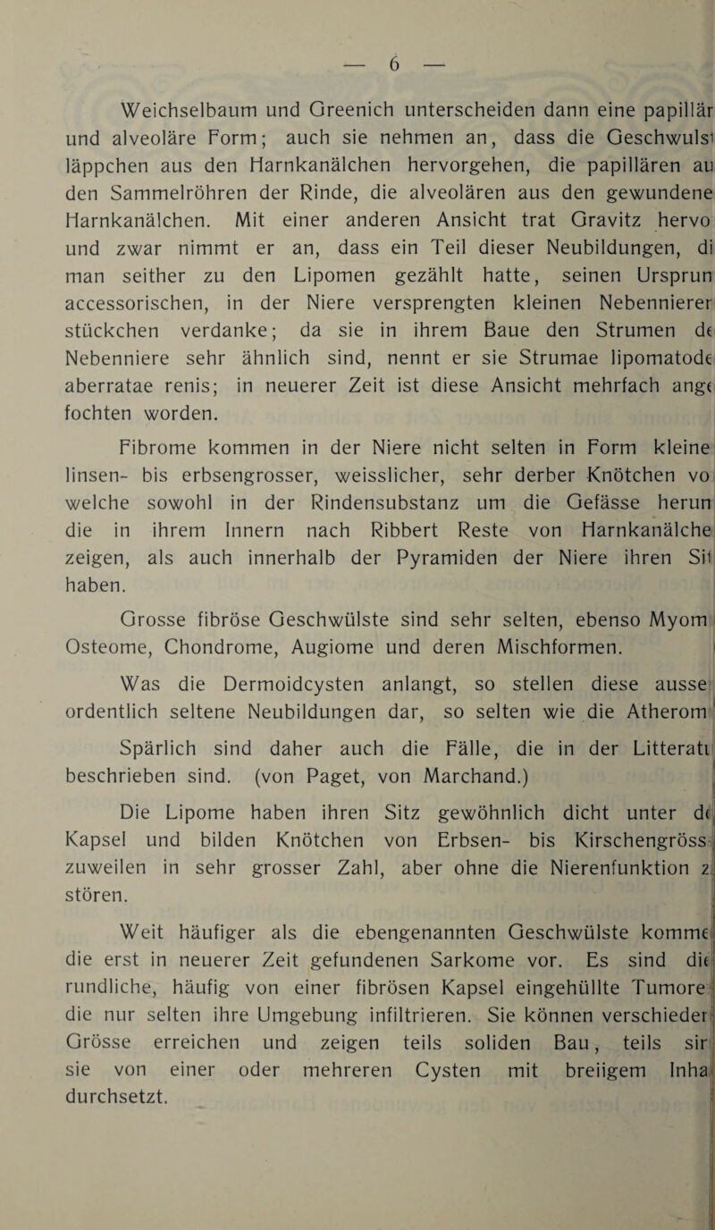 Weichselbaum und Greenich unterscheiden dann eine papillär und alveoläre Form; auch sie nehmen an, dass die Geschwulsi läppchen aus den Harnkanälchen hervorgehen, die papillären au den Sammelröhren der Rinde, die alveolären aus den gewundene Harnkanälchen. Mit einer anderen Ansicht trat Gravitz hervo und zwar nimmt er an, dass ein Teil dieser Neubildungen, di man seither zu den Lipomen gezählt hatte, seinen Ursprun accessorischen, in der Niere versprengten kleinen Nebennierer Stückchen verdanke; da sie in ihrem Baue den Strumen dt Nebenniere sehr ähnlich sind, nennt er sie Strumae lipomatode aberratae renis; in neuerer Zeit ist diese Ansicht mehrfach angt fochten worden. Fibrome kommen in der Niere nicht selten in Form kleine linsen- bis erbsengrosser, weisslicher, sehr derber Knötchen vo welche sowohl in der Rindensubstanz um die Gefässe herun die in ihrem Innern nach Ribbert Reste von Harnkanälche zeigen, als auch innerhalb der Pyramiden der Niere ihren Sil haben. Grosse fibröse Geschwülste sind sehr selten, ebenso Myom : Osteome, Chondrome, Augiome und deren Mischformen. ' Was die Dermoidcysten anlangt, so stellen diese ausse ordentlich seltene Neubildungen dar, so selten wie die Atherom * Spärlich sind daher auch die Fälle, die in der Litteratij beschrieben sind, (von Paget, von Marchand.) ] Die Lipome haben ihren Sitz gewöhnlich dicht unter dt, Kapsel und bilden Knötchen von Erbsen- bis KirschengrössJ zuweilen in sehr grosser Zahl, aber ohne die Nierenfunktion zi stören. Weit häufiger als die ebengenannten Geschwülste komme! die erst in neuerer Zeit gefundenen Sarkome vor. Es sind di( rundliche, häufig von einer fibrösen Kapsel eingehüllte Tumore^ die nur selten ihre Umgebung infiltrieren. Sie können verschiederj Grösse erreichen und zeigen teils soliden Bau, teils sir^ sie von einer oder mehreren Cysten mit breiigem Inha' durchsetzt. i