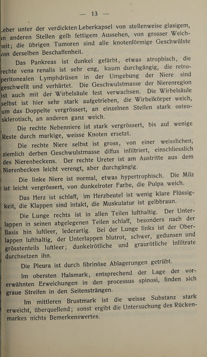 Leber unter der verdickten Leberkapsel von stellenweise glasigem, m anderen Stellen gelb fettigem Aussehen, von grosser Weich- leit; die übrigen Tumoren sind alle knotenförmige Geschwülste ^on derselben Beschaffenheit. Das Pankreas ist dunkel gefärbt, etwas atrophisch, die rechte vena renalis ist sehr eng, kaum durchgängig, die retro- peritonealen Lymphdrüsen in der Umgebung der Niere sind geschwellt und verhärtet. Die Oeschwulstmasse der N'erenregion ist auch mit der Wirbelsäule fest verwachsen. Die Wirbelsau e selbst ist hier sehr stark aufgetrieben, die Wirbelkorper weich, um das Doppelte vergrössert, an einzelnen Stellen stark osteo- sklerotisch, an anderen ganz weich. Die rechte Nebenniere ist stark vergrössert, bis auf wenige Reste durch markige, weisse Knoten ersetzt. Die rechte Niere selbst ist gross, von einer weisslichen ziemlich derben Oeschwulstmasse diffus infiltriert, einsc less ic des Nierenbeckens. Der rechte Ureter ist am Austritte aus dem Nierenbecken leicht verengt, aber durchgängig. Die linke Niere ist normal, etwas hypertrophisch. Die Milz ist leicht vergrössert, von dunkelroter Farbe, die Pulpa weich. Das Herz ist schlaff, im Herzbeutel ist wenig klare Flüssig¬ keit, die Klappen sind Intakt, die Muskulatur ist gelbbraun. Die Lunge rechts ist in allen Teilen lufthaltig. Der Unter¬ lappen in seinen abgelegenen Teilen schlaff, besonders nach d Basis hin luftleer, lederartig. Bei der Lunge links ist der Obe - lappen lufthaltig, der Unterlappen blutrot, ^ , träte grösstenteils luftleer; dunkelrötliche und graurotlic durchsetzen ihn. Die Pleura ist durch fibrinöse Ablagerungen getrübt. Im obersten Halsmark, entsprechend der Lage der vor¬ erwähnten Erweichungen in den processus spinosi, finden graue Streifen in den Seitensträngen. Im mittleren Brustmark ist die erweicht, überquellend; sonst ergibt die Untersuchung markes nichts Bemerkenswertes.