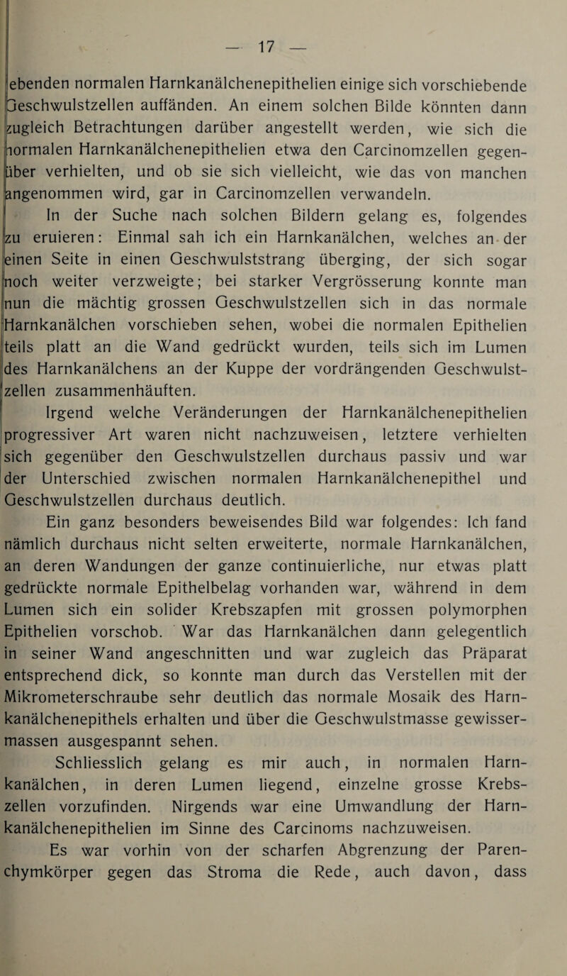 ebenden normalen liarnkanälchenepithelien einige sich vorschiebende jeschwulstzellen auffänden. An einem solchen Bilde könnten dann zugleich Betrachtungen darüber angestellt werden, wie sich die lormalen liarnkanälchenepithelien etwa den Carcinomzellen gegen¬ über verhielten, und ob sie sich vielleicht, wie das von manchen angenommen wird, gar in Carcinomzellen verwandeln. ln der Suche nach solchen Bildern gelang es, folgendes |zu eruieren: Einmal sah ich ein Harnkanälchen, welches an-der einen Seite in einen Geschwulststrang überging, der sich sogar noch weiter verzweigte; bei starker Vergrösserung konnte man nun die mächtig grossen Geschwulstzellen sich in das normale Harnkanälchen vorschieben sehen, wobei die normalen Epithelien teils platt an die Wand gedrückt wurden, teils sich im Lumen des Harnkanälchens an der Kuppe der vordrängenden Geschwulst¬ zellen zusammenhäuften. Irgend welche Veränderungen der Harnkanälchenepithelien progressiver Art waren nicht nachzuweisen, letztere verhielten sich gegenüber den Geschwulstzellen durchaus passiv und war der Unterschied zwischen normalen Harnkanälchenepithel und Geschwulstzellen durchaus deutlich. Ein ganz besonders beweisendes Bild war folgendes: Ich fand nämlich durchaus nicht selten erweiterte, normale Harnkanälchen, an deren Wandungen der ganze continuierliche, nur etwas platt gedrückte normale Epithelbelag vorhanden war, während in dem Lumen sich ein solider Krebszapfen mit grossen polymorphen Epithelien vorschob. War das Harnkanälchen dann gelegentlich in seiner Wand angeschnitten und war zugleich das Präparat entsprechend dick, so konnte man durch das Verstellen mit der Mikrometerschraube sehr deutlich das normale Mosaik des Harn¬ kanälchenepithels erhalten und über die Geschwulstmasse gewisser- massen ausgespannt sehen. Schliesslich gelang es mir auch, in normalen Harn¬ kanälchen, in deren Lumen liegend, einzelne grosse Krebs¬ zellen vorzufinden. Nirgends war eine Umwandlung der Harn¬ kanälchenepithelien im Sinne des Carcinoms nachzuweisen. Es war vorhin von der scharfen Abgrenzung der Paren¬ chymkörper gegen das Stroma die Rede, auch davon, dass