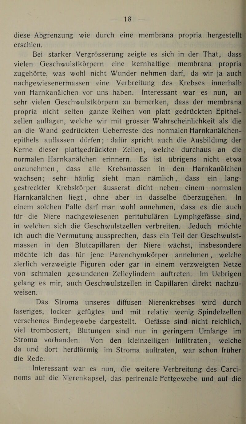 diese Abgrenzung wie durch eine membrana propria hergestellt erschien. Bei starker Vergrösserung zeigte es sich in der That, dass vielen Geschwulstkörpern eine kernhaltige membrana propria zugehörte, was wohl nicht Wunder nehmen darf, da wir ja auch nachgewiesenermassen eine Verbreitung des Krebses innerhalb von Harnkanälchen vor uns haben. Interessant war es nun, an sehr vielen Geschwulstkörpern zu bemerken, dass der membrana propria nicht selten ganze Reihen von platt gedrückten Epithel¬ zellen auflagen, welche wir mit grosser Wahrscheinlichkeit als die an die Wand gedrückten Ueberreste des normalen Harnkanälchen¬ epithels auffassen dürfen; dafür spricht auch die Ausbildung der Kerne dieser plattgedrückten Zellen, welche durchaus an die normalen Harnkanälchen erinnern. Es ist übrigens nicht etwa anzunehmen, dass alle Krebsmassen in den Harnkanälchen wachsen; sehr häufig sieht man nämlich, dass ein lang¬ gestreckter Krebskörper äusserst dicht neben einem normalen Harnkanälchen liegt, ohne aber in dasselbe überzugehen, ln einem solchen Falle darf man wohl annehmen, dass es die auch für die Niere nachgewiesenen peritubulären Lymphgefässe sind, in welchen sich die Geschwulstzellen verbreiten. Jedoch möchte ich auch die Vermutung aussprechen, dass ein Teil der Geschwulst¬ massen in den Blutcapillaren der Niere wächst, insbesondere möchte ich das für jene Parenchymkörper annehmen, welche zierlich verzweigte Figuren oder gar in einem verzweigten Netze von schmalen gewundenen Zellcylindern auftreten. Im Uebrigen gelang es mir, auch Geschwulstzellen in Capillaren direkt nachzu¬ weisen. Das Stroma unseres diffusen Nierenkrebses wird durch faseriges, locker gefügtes und mit relativ wenig Spindelzellen versehenes Bindegewebe dargestellt. Gefässe sind nicht reichlich, viel trombosiert, Blutungen sind nur in geringem Umfange im Stroma vorhanden. Von den kleinzelligen Infiltraten, welche da und dort herdförmig im Stroma auftraten, war schon früher die Rede. Interessant war es nun, die weitere Verbreitung des Carci- noms auf die Nierenkapsel, das perirenale Fettgewebe und auf die