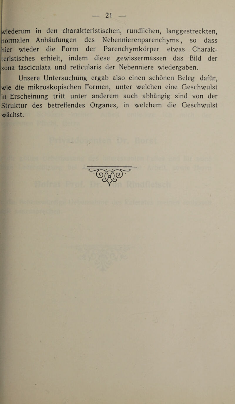 fMederum in den charakteristischen, rundlichen, langgestreckten, ormalen Anhäufungen des Nebennierenparenchyms, so dass hier wieder die Form der Parenchymkörper etwas Charak¬ teristisches erhielt, indem diese gewissermassen das Bild der zona fasciculata und reticularis der Nebenniere Wiedergaben. Unsere Untersuchung ergab also einen schönen Beleg dafür, wie die mikroskopischen Formen, unter welchen eine Geschwulst in Erscheinung tritt unter anderem auch abhängig sind von der Struktur des betreffendes Organes, in welchem die Geschwulst wächst.