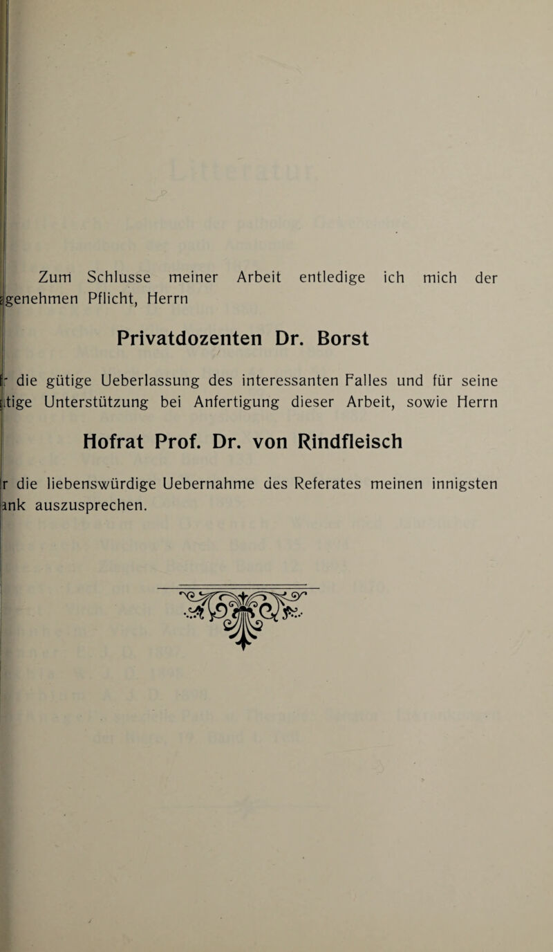 [genehmen Pflicht, Herrn Privatdozenten Dr. Borst ■ die gütige Ueberlassung des interessanten Falles und für seine (tige Unterstützung bei Anfertigung dieser Arbeit, sowie Herrn Hofrat Prof. Dr. von Rindfleisch r die liebenswürdige Uebernahme des Referates meinen innigsten mk auszusprechen.