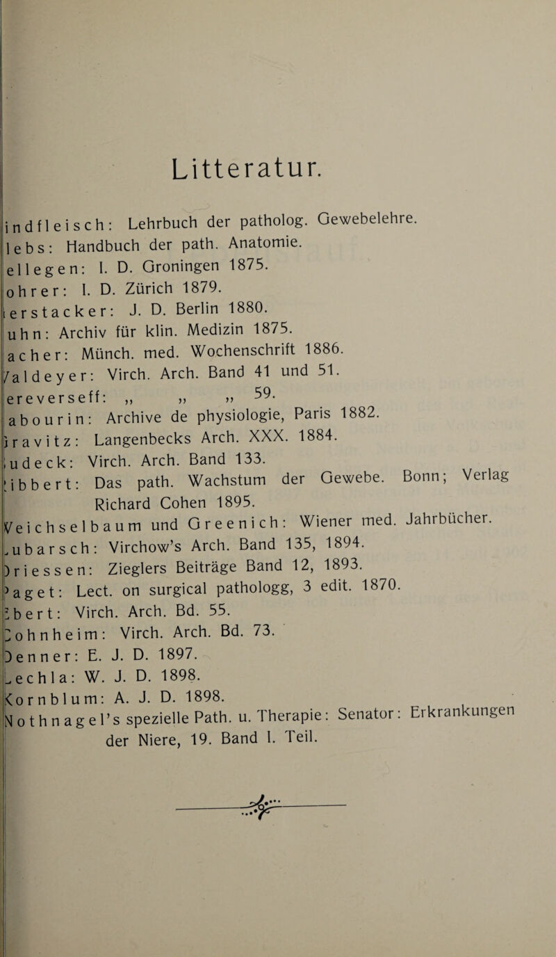 T.« Litteratur. indfleisch: Lehrbuch der patholog. Gewebelehre, lebs: Handbuch der path. Anatomie, ellegen: I. D. Groningen 1875. obrer: I. D. Zürich 1879. [erstacker: J. D. Berlin 1880. uhn: Archiv für klin. Medizin 1875. ach er: Münch, med. Wochenschrift 1886. a 1 d e y e r: Virch. Arch. Band 41 und 51. abourin: Archive de Physiologie, Paris 1882. jravitz: Langenbecks Arch. XXX. 1884. ,udeck: Virch. Arch. Band 133. •ibbert: Das path. Wachstum der Gewebe. Bonn; Verlag I Richard Cohen 1895. i^eichselbaum und Green ich: Wiener med. Jahrbücher, u b a r s c h : Virchow’s Arch. Band 135, 1894. )ri essen: Zieglers Beiträge Band 12, 1893. »aget: Lect. on surgical pathologg, 3 edit. 1870. bert: Virch. Arch. Bd. 55. ohnheim: Virch. Arch. Bd. 73. e n n e r : E. J. D. 1897. ...echla: W. J. D. 1898. Cornblum: A. J. D. 1898. No thnagel’s spezielle Path. u. Therapie: Senator: Erkrankungen der Niere, 19. Band 1. Teil.