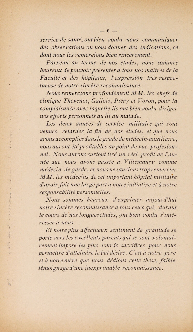 service de santé, ont bien voulu nous communiquer des observations ou nous donner des indications, ce dont nous les remercions bien sincèrement. Parvenu au terme de nos études, nous sommes heureux de pouvoir présenter à tous nos maîtres de la Faculté et des hôpitaux, Vexpression très respec¬ tueuse de notre sincère reconnaissance. Nous remercions profondément MM. les chefs de clinique Thévenot, Gallois, Piéry et Voron, pour la complaisance avec laquelle ils ont bien voulu diriger nos efforts personnels au lit du malade. Les deux années de service militaire qui sont venues retarder la fin de nos études, et que nous avons accomplies dans le grade de médecin-auxiliaire, nous auront été profitables au point de vue profesion- nel. Nous aurons surtout tiré un réel profit de 1 an¬ née que nous avons passée à Villemanyy comme médecin de garde, et nous ne saurions trop remercier MM. les médecins de cet important hôpital militaire d avoir fait une large part à notre initiative et à noire responsabilité personnelles. Nous sommes heureux d exprimer aujourd'hui notre sincère reconnaissance à tous ceux qui, durant le cours de nos longues études, ont bien voulu s inté¬ resser à nous. Et notre plus affectueux sentiment de gratitude se porte vers les excellents parents qui se sont volontai¬ rement imposé les plus lourds sacrifices pour nous permettre d atteindre le but désiré. C’est à notre père et à notre mère que nous dédions cette thèse, faible témoignage dune inexprimable reconnaissance.