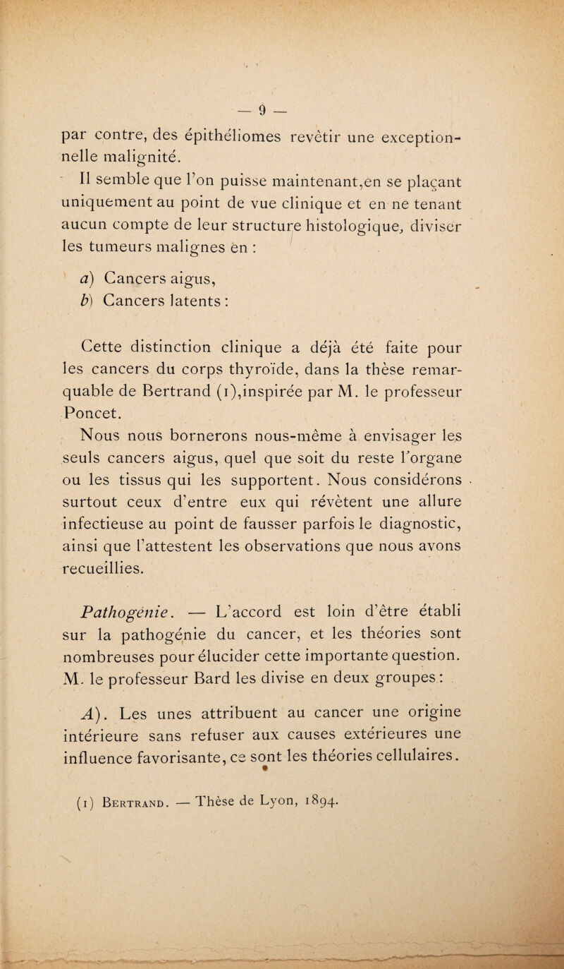 par contre, des épithéliomes revêtir une exception¬ nelle malignité. Il semble que Ton puisse maintenant,en se plaçant uniquement au point de vue clinique et en ne tenant aucun compte de leur structure histologique, diviser les tumeurs malignes en : à) Cancers aigus, b) Cancers latents : Cette distinction clinique a déjà été faite pour les cancers du corps thyroïde, dans la thèse remar¬ quable de Bertrand (i),inspirée par M. le professeur Poncet. Nous nous bornerons nous-même à envisager les seuls cancers aigus, quel que soit du reste l'organe ou les tissus qui les supportent. Nous considérons surtout ceux d'entre eux qui révètent une allure infectieuse au point de fausser parfois le diagnostic, ainsi que l’attestent les observations que nous avons recueillies. Pathogénie. -— L’accord est loin d’être établi sur la pathogénie du cancer, et les théories sont nombreuses pour élucider cette importante question. M. le professeur Bard les divise en deux groupes: A). Les unes attribuent au cancer une origine intérieure sans refuser aux causes extérieures une influence favorisante, ce sont les théories cellulaires. * (i) Bertrand. — Thèse de Lyon, 1894. ^•4- ^  '-j ■ «