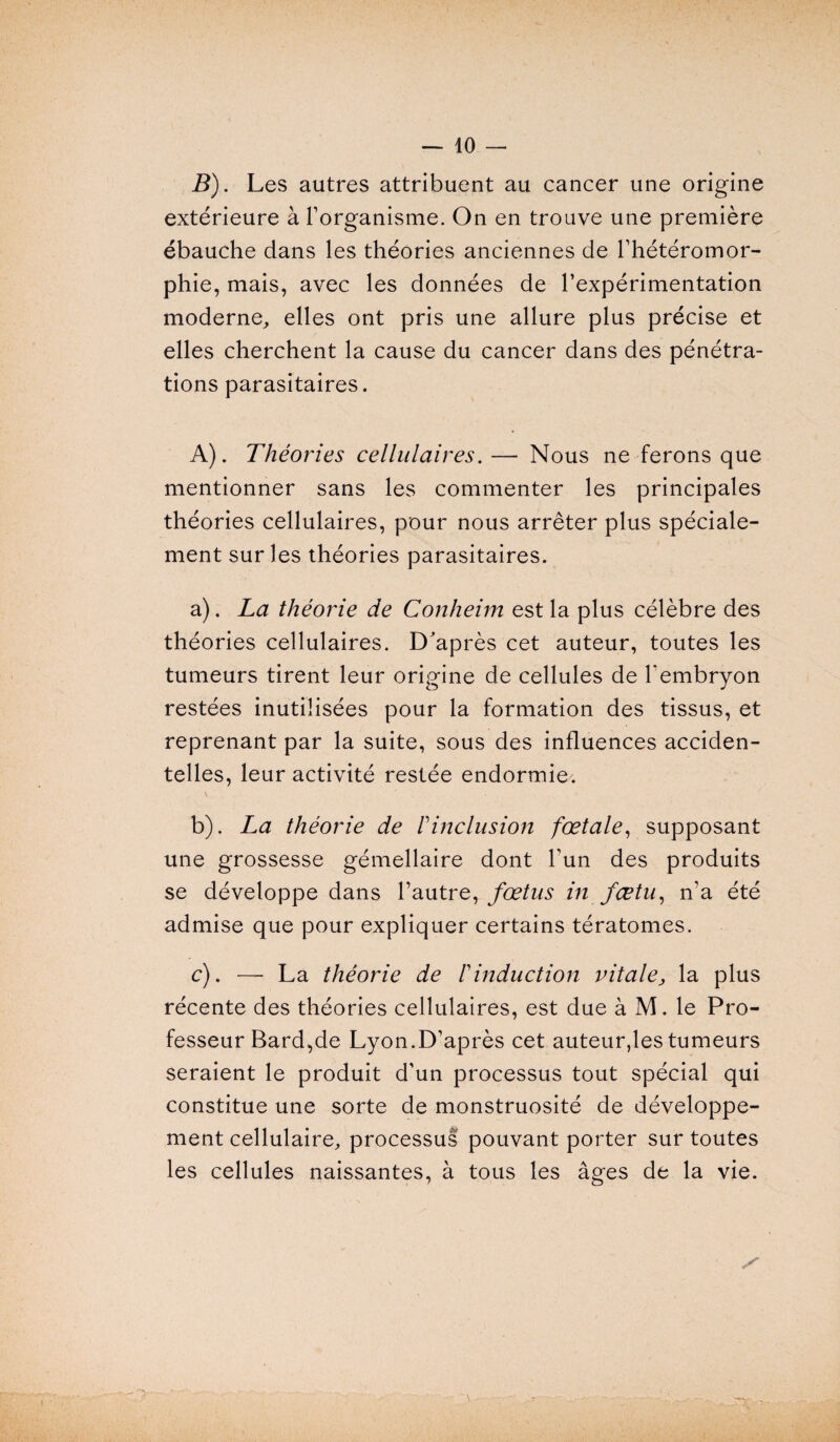 B). Les autres attribuent au cancer une origine extérieure à l’organisme. On en trouve une première ébauche dans les théories anciennes de l’hétéromor- phie, mais, avec les données de l’expérimentation moderne, elles ont pris une allure plus précise et elles cherchent la cause du cancer dans des pénétra¬ tions parasitaires. A). Théories cellulaires.— Nous ne ferons que mentionner sans les commenter les principales théories cellulaires, pour nous arrêter plus spéciale¬ ment sur les théories parasitaires. a) . La théorie de Conheim est la plus célèbre des théories cellulaires. D'après cet auteur, toutes les tumeurs tirent leur origine de cellules de l'embryon restées inutilisées pour la formation des tissus, et reprenant par la suite, sous des influences acciden¬ telles, leur activité restée endormie. b) . La théorie de h inclusion fœtale, supposant une grossesse gémellaire dont l’un des produits se développe dans l’autre, fœtus in fœtu, n’a été admise que pour expliquer certains tératomes. c) . — La théorie de F induction vitale, la plus récente des théories cellulaires, est due à M. le Pro¬ fesseur Bard,de Lyon.D’après cet auteur,les tumeurs seraient le produit d’un processus tout spécial qui constitue une sorte de monstruosité de développe¬ ment cellulaire, processus pouvant porter sur toutes les cellules naissantes, à tous les âges de la vie.