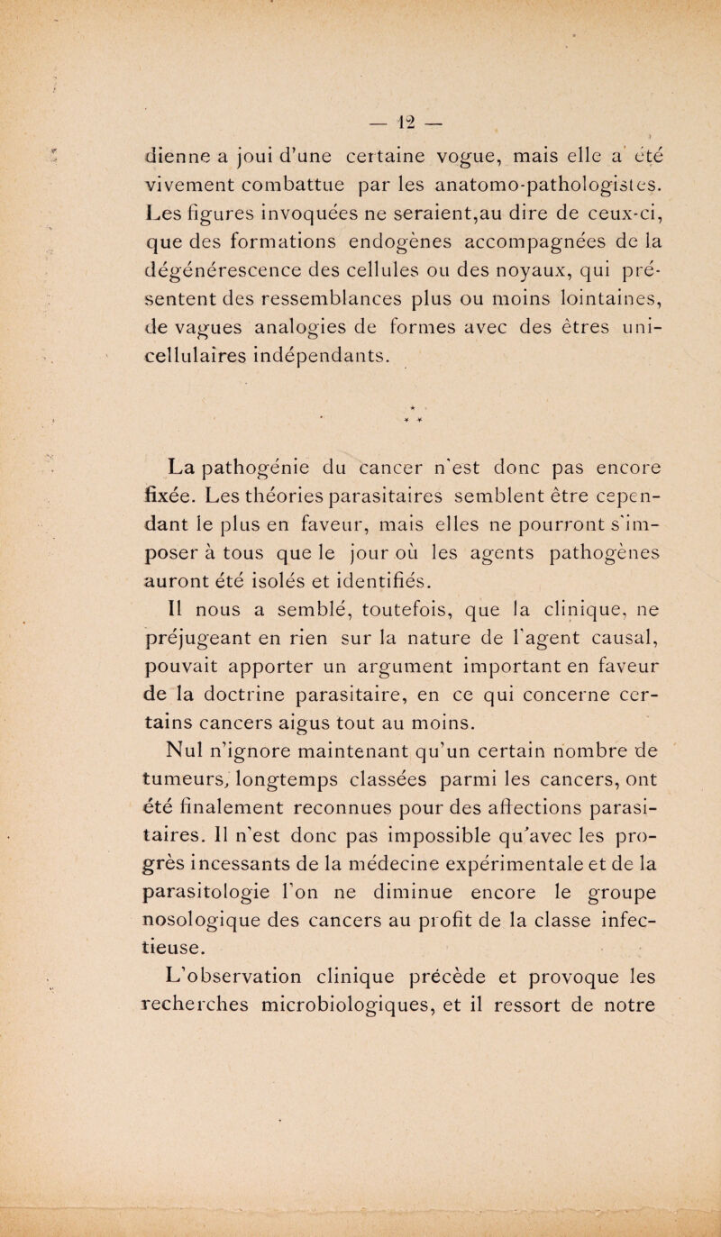 dienne a joui d’une certaine vogue, mais elle a été vivement combattue par les anatomo-pathologistes. Les figures invoquées ne seraient,au dire de ceux-ci, que des formations endogènes accompagnées de la dégénérescence des cellules ou des noyaux, qui pré¬ sentent des ressemblances plus ou moins lointaines, de vagues analogies de formes avec des êtres uni- cellulaires indépendants. ★ * + La pathogénie du cancer n'est donc pas encore fixée. Les théories parasitaires semblent être cepen¬ dant le plus en faveur, mais elles ne pourront s'im¬ poser à tous que le jour où les agents pathogènes auront été isolés et identifiés. Il nous a semblé, toutefois, que la clinique, ne préjugeant en rien sur la nature de l'agent causal, pouvait apporter un argument important en faveur de la doctrine parasitaire, en ce qui concerne cer¬ tains cancers aigus tout au moins. Nul n’ignore maintenant qu’un certain nombre de tumeurs, longtemps classées parmi les cancers, ont été finalement reconnues pour des affections parasi¬ taires. Il n’est donc pas impossible qu'avec les pro¬ grès incessants de la médecine expérimentale et de la parasitologie l’on ne diminue encore le groupe nosologique des cancers au profit de la classe infec¬ tieuse. L’observation clinique précède et provoque les recherches microbiologiques, et il ressort de notre