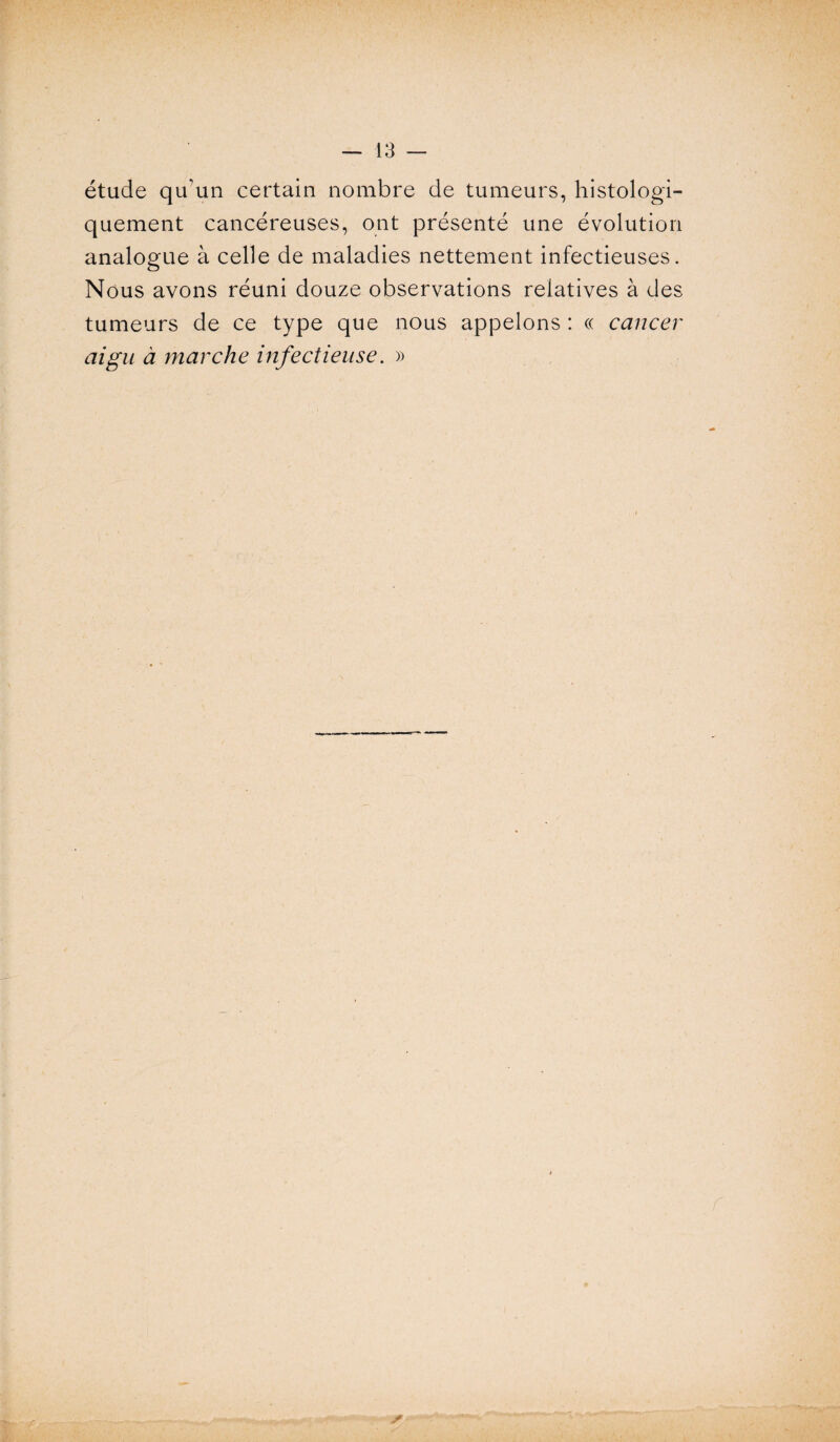 étude qu’un certain nombre de tumeurs, histologi¬ quement cancéreuses, ont présenté une évolution analogue à celle de maladies nettement infectieuses. Nous avons réuni douze observations relatives à des tumeurs de ce type que nous appelons : « cancer aigu à marche infectieuse. »
