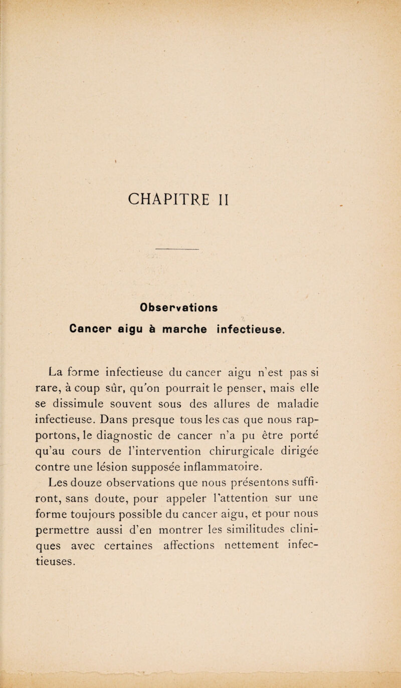 CHAPITRE II Observations Cancer aigu à marche infectieuse. La forme infectieuse du cancer aigu n’est pas si rare, à coup sûr, qu'on pourrait le penser, mais elle se dissimule souvent sous des allures de maladie infectieuse. Dans presque tous les cas que nous rap¬ portons, le diagnostic de cancer n’a pu être porté qu’au cours de l’intervention chirurgicale dirigée contre une lésion supposée inflammatoire. Les douze observations que nous présentons suffi¬ ront, sans doute, pour appeler l'attention sur une forme toujours possible du cancer aigu, et pour nous permettre aussi d’en montrer les similitudes clini¬ ques avec certaines affections nettement infec¬ tieuses.