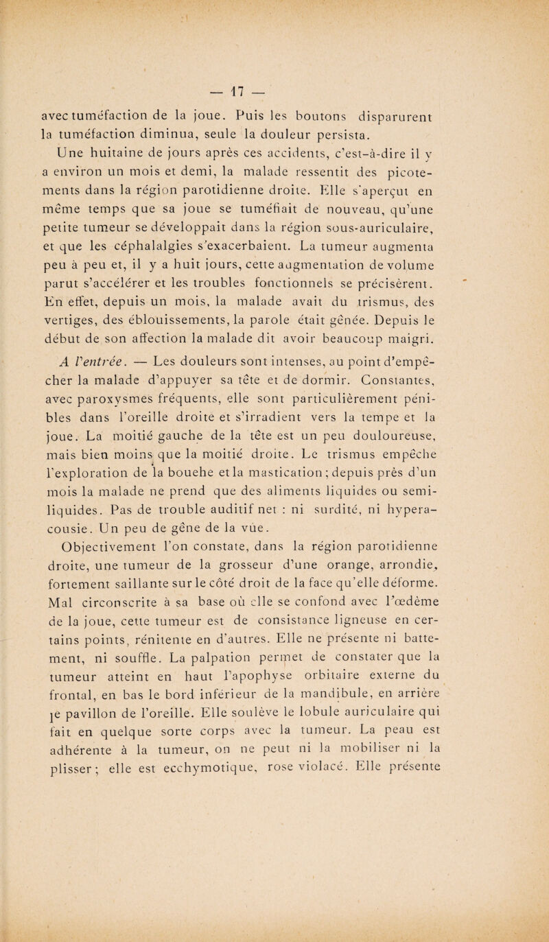 avec tuméfaction de la joue. Puis les boutons disparurent la tuméfaction diminua, seule la douleur persista. Une huitaine de jours après ces accidents, c’est-à-dire il y a environ un mois et demi, la malade ressentit des picote¬ ments dans la région parotidienne droite. Elle s'aperçut en même temps que sa joue se tuméfiait de nouveau, qu’une petite tumeur se développait dans la région sous-auriculaire, et que les céphalalgies s’exacerbaient. La tumeur augmenta peu à peu et, il y a huit jours, cette augmentation de volume parut s’accélérer et les troubles fonctionnels se précisèrent. En effet, depuis un mois, la malade avait du trismus, des vertiges, des éblouissements, la parole était gênée. Depuis le début de son affection la malade dit avoir beaucoup maigri. A Ventrée. — Les douleurs sont intenses, au point d’empê¬ cher la malade d’appuyer sa tête et de dormir. Constantes, avec paroxysmes fréquents, elle sont particulièrement péni¬ bles dans l’oreille droite et s’irradient vers la tempe et la joue. La moitié gauche de la tête est un peu douloureuse, mais bien moins que la moitié droite. Le trismus empêche i l’exploration de la bouehe et la mastication ; depuis près d’un mois la malade ne prend que des aliments liquides ou semi- liquides. Pas de trouble auditif net : ni surdité, ni hypera- cousie. Un peu de gêne de la vue. Objectivement l’on constate, dans la région parotidienne droite, une tumeur de la grosseur d’une orange, arrondie,, fortement saillante sur le côté droit de la face qu’elle déforme. Mal circonscrite à sa base où elle se confond avec Lœdème de la joue, cette tumeur est de consistance ligneuse en cer¬ tains points, rénitente en d’autres. Elle ne présente ni batte¬ ment, ni souffle. La palpation permet de constater que la tumeur atteint en haut l’apophyse orbitaire externe du frontal, en bas le bord inférieur de la mandibule, en arrière je pavillon de l’oreille. Elle soulève le lobule auriculaire qui fait en quelque sorte corps avec la tumeur. La peau est adhérente à la tumeur, on ne peut ni la mobiliser ni la plisser; elle est ecchymotique, rose violacé. Elle présente