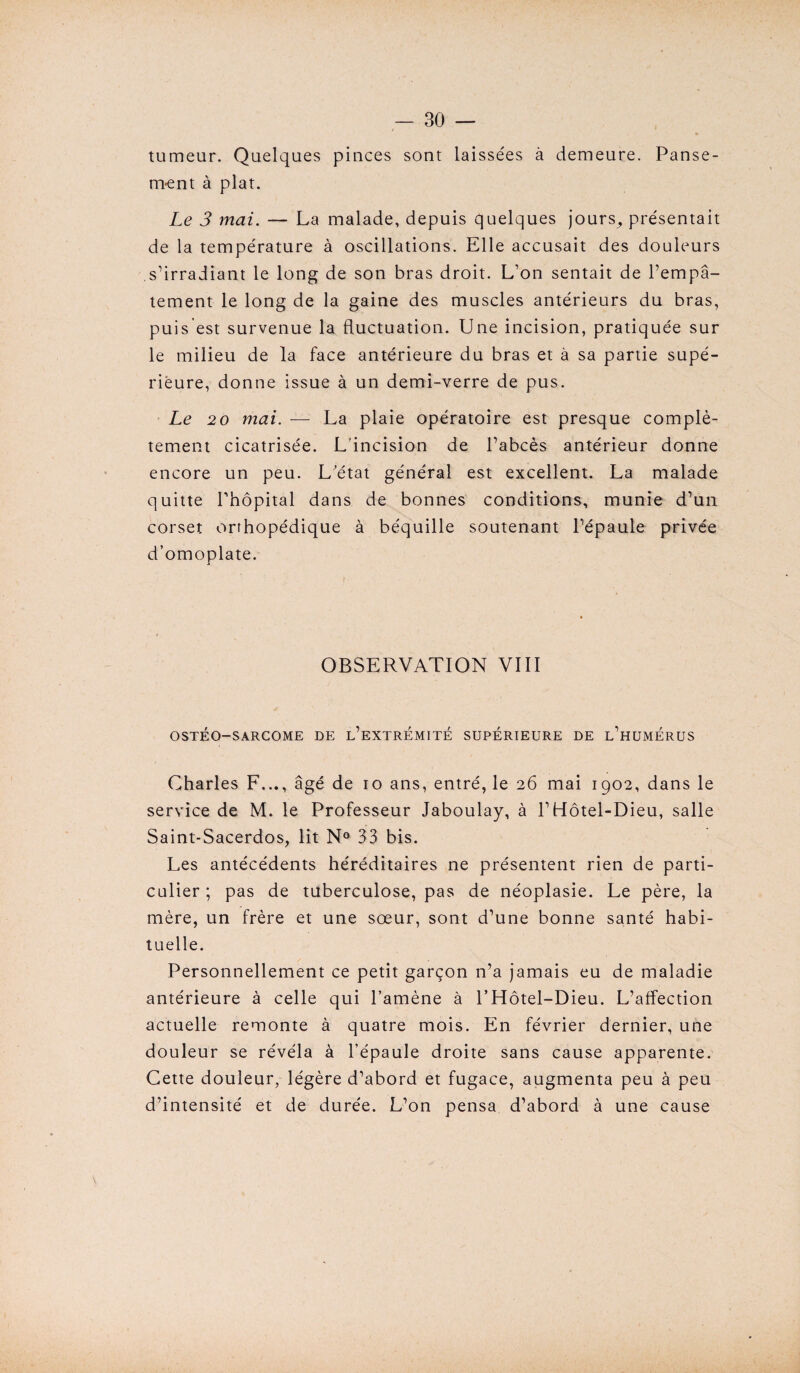 tumeur. Quelques pinces sont laissées à demeure. Panse¬ ment à plat. Le 3 mai. — La malade, depuis quelques jours^ présentait de la température à oscillations. Elle accusait des douleurs s’irradiant le long de son bras droit. L’on sentait de l’empâ¬ tement le long de la gaine des muscles antérieurs du bras, puis est survenue la fluctuation. Une incision, pratiquée sur le milieu de la face antérieure du bras et à sa partie supé¬ rieure, donne issue à un demi-verre de pus. Le 20 mai. — La plaie opératoire est presque complè¬ tement cicatrisée. L’incision de l’abcès antérieur donne encore un peu. L'état général est excellent. La malade quitte l’hôpital dans de bonnes conditions, munie d’un corset orthopédique à béquille soutenant l’épaule privée d’omoplate. OBSERVATION VIII OSTÉO-SARCOME DE L’EXTREMITE SUPERIEURE DE L’HUMERUS Charles F..., âgé de io ans, entré, le 26 mai 1902, dans le service de M. le Professeur Jaboulay, à l’Hôtel-Dieu, salle Saint-Sacerdos, lit N° 33 bis. Les antécédents héréditaires ne présentent rien de parti¬ culier ; pas de tuberculose, pas de néoplasie. Le père, la mère, un frère et une sœur, sont d’une bonne santé habi¬ tuelle. Personnellement ce petit garçon n’a jamais eu de maladie antérieure à celle qui l’amène à l’Hôtel-Dieu. L’affection actuelle remonte à quatre mois. En février dernier, une douleur se révéla à l’épaule droite sans cause apparente. Cette douleur, légère d’abord et fugace, augmenta peu à peu d’intensité et de durée. L’on pensa d’abord à une cause