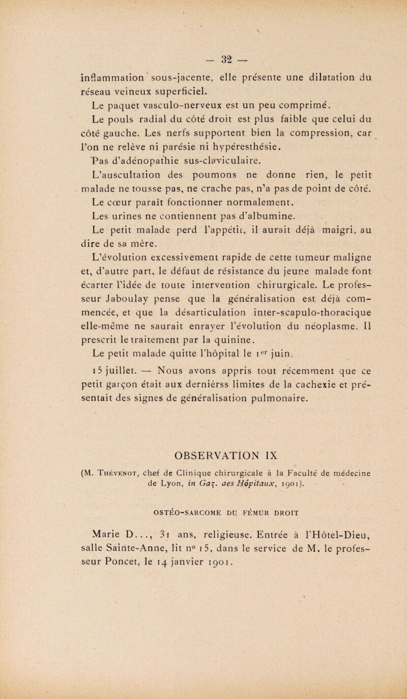 inflammation sous-jacente, elle présente une dilatation du réseau veineux superficiel. Le paquet vasculo-nerveux est un peu comprimé. Le pouls radial du côté droit est plus faible que celui du côté gauche. Les nerfs supportent bien la compression, car bon ne relève ni parésie ni hypéresthésie. Pas d’adénopathie sus-claviculaire. L’auscultation des poumons ne donne rien, le petit malade ne tousse pas, ne crache pas, n’a pas de point de côté. Le cœur paraît fonctionner normalement. Les urines ne contiennent pas d’albumine. Le petit malade perd l’appétit, il aurait déjà maigri, au dire de sa mère. L’évolution excessivement rapide de cette tumeur maligne et, d’autre part, le défaut de résistance du jeune malade font écarter l’idée de toute intervention chirurgicale. Le profes¬ seur Jaboulay pense que la généralisation est déjà com¬ mencée, et que la désarticulation inter-scapulo-thoracique elle-même ne saurait enrayer l’évolution du néoplasme. Il prescrit le traitement par la quinine. Le petit malade quitte l’hôpital le ier juin. 15 juillet. — Nous avons appris tout récemment que ce petit garçon était aux dernièrss limites de la cachexie et pré¬ sentait des signes de généralisation pulmonaire. OBSERVATION IX (M. Thévenot, chef de Clinique chirurgicale à la Faculté de médecine de Lyon, in Ga%. aes Hôpitaux, 1901). OSTÉO-SARCOME DU FEMUR DROIT Marie D..., 3i ans, religieuse. Entrée à l’Hôtel-Dieu, salle Sainte-Anne, lit n° i5, dans le service de M. le profes¬ seur Poncet, le 14 janvier 1901.