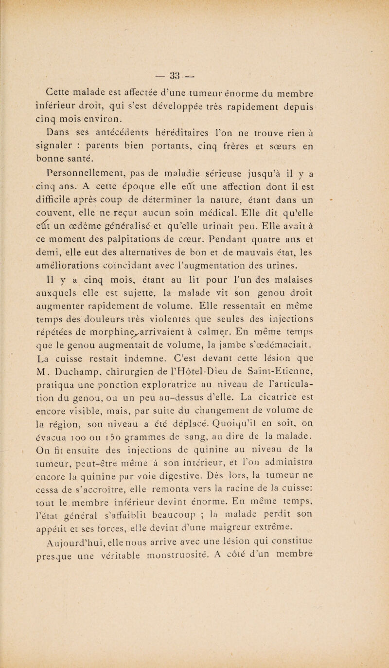 Cette malade est affectee d’une tumeur énorme du membre inférieur droit, qui s’est développée très rapidement depuis cinq mois environ. Dans ses antécédents héréditaires l’on ne trouve rien à signaler : parents bien portants, cinq frères et sœurs en bonne santé. Personnellement, pas de maladie sérieuse jusqu’à il y a cinq ans. A cette époque elle eut une affection dont il est difficile après coup de déterminer la nature, étant dans un couvent, elle ne reçut aucun soin médical. Elle dit qu’elle eut un œdème généralisé et qu’elle urinait peu. Elle avait à ce moment des palpitations de cœur. Pendant quatre ans et demi, elle eut des alternatives de bon et de mauvais état, les améliorations coïncidant avec l’augmentation des urines. Il y a cinq mois, étant au lit pour l’un des malaises auxquels elle est sujette, la malade vit son genou droit augmenter rapidement de volume. Elle ressentait en meme temps des douleurs très violentes que seules des injections répétées de morphine^arrivaient à calmer. En meme temps que le genou augmentait de volume, la jambe s’œdémaciait. La cuisse restait indemne. C’est devant cette lésion que M. Duchamp, chirurgien de l’Hôtel-Dieu de Saint-Etienne, pratiqua une ponction exploratrice au niveau de l’articula¬ tion du genou, ou un peu au-dessus d’elle. La cicatrice est encore visible, mais, par suite du changement de volume de la région, son niveau a été déplacé. Quoiqu’il en soit, on évacua ioo ou i5o grammes de sang, au dire de la malade. On fit ensuite des injections de quinine au niveau de la tumeur, peut-être même à son intérieur, et l’on administra encore la quinine par voie digestive. Dès lors, la tumeur ne cessa de s’accroître, elle remonta vers la racine de la cuisse: tout le membre inférieur devint énorme. En meme temps, l’état général s’affaiblit beaucoup ; la malade perdit son appétit et ses forces, elle devint d’une maigreur extrême. Aujourd’hui, elle nous arrive avec une lésion qui constitue presque une véritable monstruosité. A côté d un membre