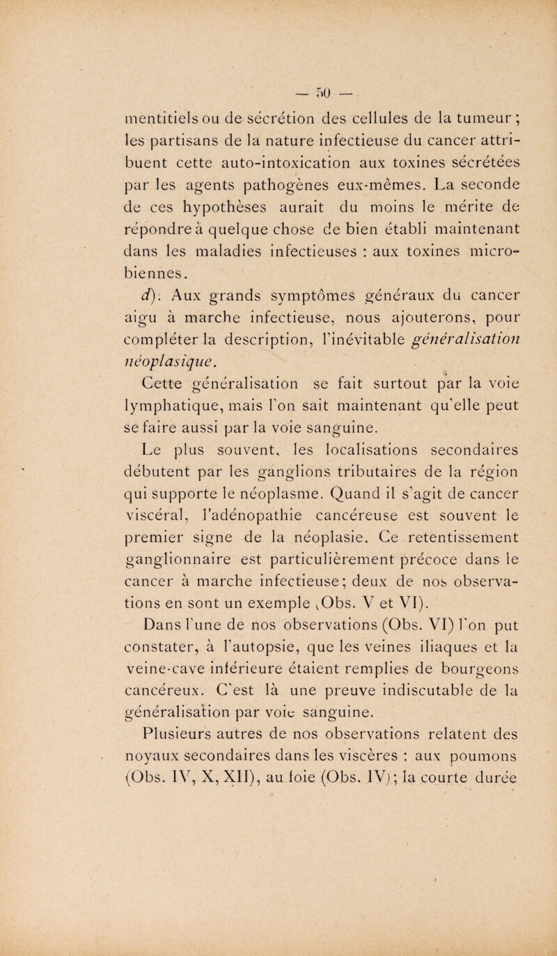 mentitiels ou de sécrétion des cellules de la tumeur ; les partisans de la nature infectieuse du cancer attri¬ buent cette auto-intoxication aux toxines sécrétées par les agents pathogènes eux-mêmes. La seconde de ces hypothèses aurait du moins le mérite de répondre à quelque chose de bien établi maintenant dans les maladies infectieuses : aux toxines micro¬ biennes. d). Aux grands symptômes généraux du cancer aigu à marche infectieuse, nous ajouterons, pour compléter la description, l’inévitable généralisation néoplasique. !« Cette généralisation se fait surtout par la voie lymphatique, mais l’on sait maintenant qu’elle peut se faire aussi parla voie sanguine. Le plus souvent, les localisations secondaires débutent par les ganglions tributaires de la région qui supporte le néoplasme. Quand il s’agit de cancer viscéral, l’adénopathie cancéreuse est souvent le premier signe de la néoplasie. Ce retentissement ganglionnaire est particulièrement précoce dans le cancer à marche infectieuse; deux de nos observa¬ tions en sont un exemple ^Obs. V et VI). Dans l’une de nos observations (Obs. VI) l'on put constater, à l’autopsie, que les veines iliaques et la veine-cave inférieure étaient remplies de bourgeons cancéreux. C’est là une preuve indiscutable de la généralisation par voie sanguine. Plusieurs autres de nos observations relatent des noyaux secondaires dans les viscères : aux poumons (Obs. IV, X, XII), au foie (Obs. IV) ; la courte durée