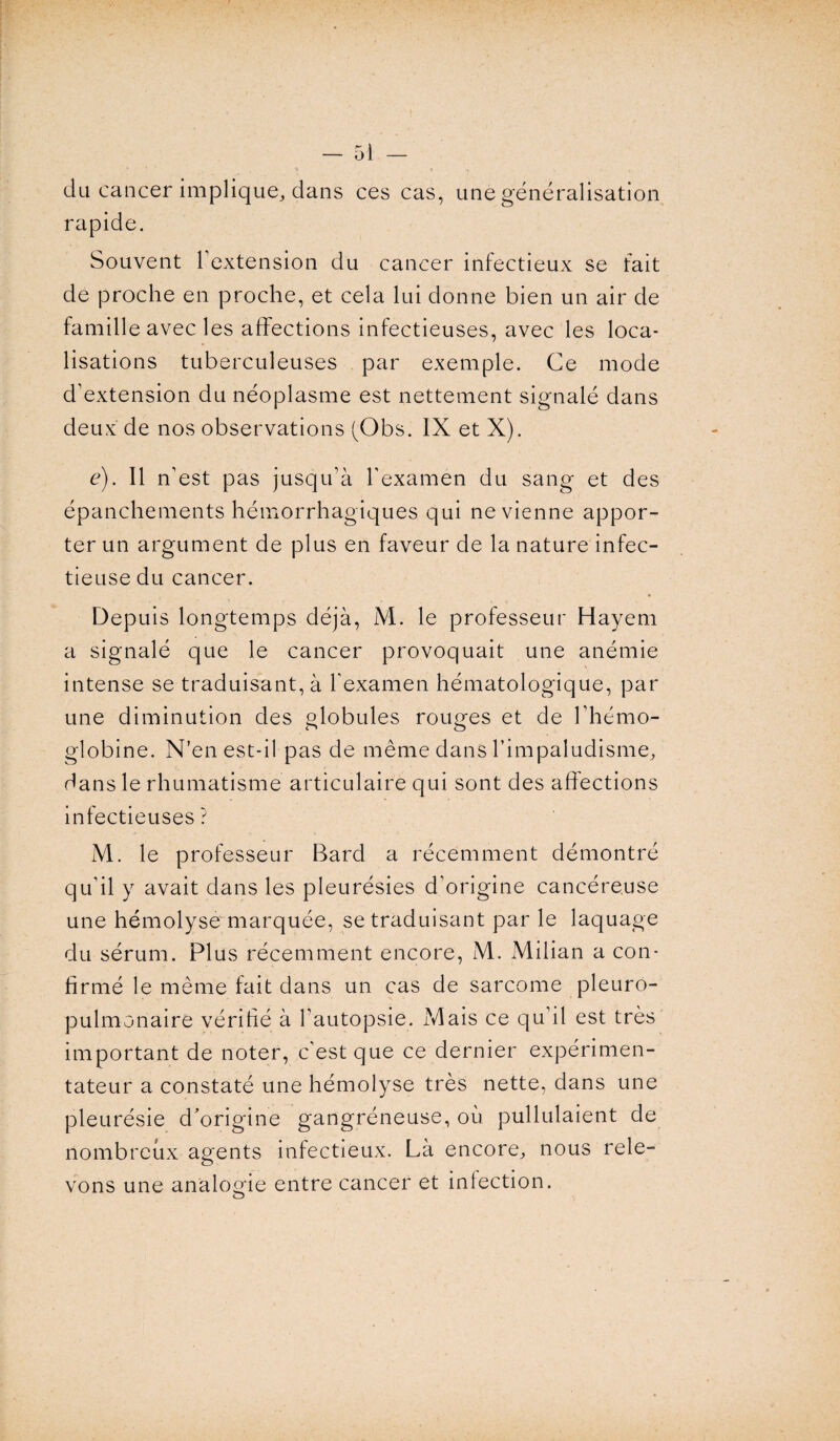 du cancer implique, dans ces cas, une généralisation rapide. Souvent Y extension du cancer infectieux se fait de proche en proche, et cela lui donne bien un air de famille avec les affections infectieuses, avec les loca¬ lisations tuberculeuses par exemple. Ce mode d’extension du néoplasme est nettement signalé dans deux de nos observations (Obs. IX et X). é). Il n’est pas jusqu’à l’examen du sang et des épanchements hémorrhagiques qui ne vienne appor¬ ter un argument de plus en faveur de la nature infec¬ tieuse du cancer. Depuis longtemps déjà, M. le professeur Hayem a signalé que le cancer provoquait une anémie intense se traduisant, à l’examen hématologique, par une diminution des globules rouges et de l’hémo¬ globine. N’en est-il pas de même dans l’impaludisme, dans le rhumatisme articulaire qui sont des affections infectieuses ? M. le professeur Bard a récemment démontré qu’il y avait dans les pleurésies d’origine cancéreuse une hémolyse marquée, se traduisant par le laquage du sérum. Plus récemment encore, M. Milian a con¬ firmé le même fait dans un cas de sarcome pleuro¬ pulmonaire vérifié à l’autopsie. Mais ce qu’il est très important de noter, c’est que ce dernier expérimen¬ tateur a constaté une hémolyse très nette, dans une pleurésie d'origine gangréneuse, où pullulaient de nombreux agents infectieux. Là encore, nous rele¬ vons une analogie entre cancer et infection.