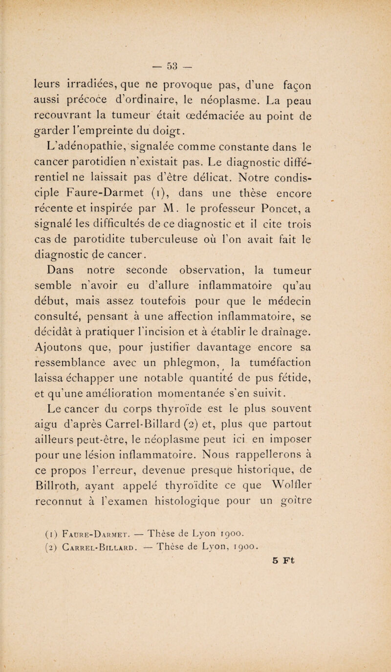 leurs irradiées, que ne provoque pas, d’une façon aussi précoce d’ordinaire, le néoplasme. La peau recouvrant la tumeur était œdémaciée au point de garder l’empreinte du doigt. L’adénopathie, signalée comme constante dans le cancer parotidien n’existait pas. Le diagnostic diffé¬ rentiel ne laissait pas d’être délicat. Notre condis¬ ciple Faure-Darmet (1), dans une thèse encore récente et inspirée par M. le professeur Poncet, a signalé les difficultés de ce diagnostic et il cite trois cas de parotidite tuberculeuse où l’on avait fait le diagnostic de cancer. o Dans notre seconde observation, la tumeur semble n’avoir eu d’allure inflammatoire qu’au début, mais assez toutefois pour que le médecin consulté, pensant à une affection inflammatoire, se décidât à pratiquer l’incision et à établir le drainage. Ajoutons que, pour justifier davantage encore sa ressemblance avec un phlegmon, la tuméfaction laissa échapper une notable quantité de pus fétide, et qu’une amélioration momentanée s'en suivit. Le cancer du corps thyroïde est le plus souvent aigu d’après Carrel-Billard (2) et, plus que partout ailleurs peut-être, le néoplasme peut ici en imposer pour une lésion inflammatoire. Nous rappellerons à ce propos l’erreur, devenue presque historique, de Billroth, ayant appelé thyroïdite ce que Wolfler reconnut à l’examen histologique pour un goitre (1) Faure-Darmet. — Thèse de Lyon 1900. (2) Carrel-Billard. — Thèse de Lyon, 1900. 5 Ft