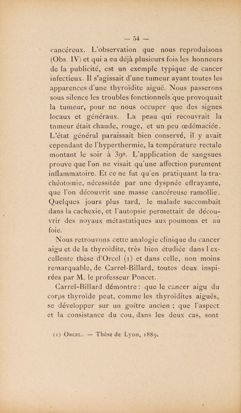 cancéreux. L'observation que nous reproduisons (Obs IV) et qui a eu déjà plusieurs fois les honneurs de la publicité, est un exemple typique de cancer infectieux. Il s’agissait d’une tumeur ayant toutes les apparences d’une thyroïdite aiguë. Nous passerons sous silence les troubles fonctionnels que provoquait la tumeur, pour ne nous occuper que des signes locaux et généraux. La peau qui recouvrait la tnmeur était chaude, rouge, et un peu œdémaciée. L’état général paraissait bien conservé, il y avait cependant de l’hyperthermie, la température rectale montant le soir à 39°. L’application de sangsues prouve que l’on ne visait qu’une affection purement inflammatoire. Et ce ne fut qu’en pratiquant la tra¬ chéotomie, nécessitée par une dyspnée effrayante, que l’on découvrit une masse cancéreuse ramollie. Quelques jours plus tard^ le malade succombait dans la cachexie, et l'autopsie permettait de décou- vrir des noyaux métastatiques aux poumons et au foie. Nous retrouvons cette analogie clinique du cancer aigu et de la thyroïdite, très bien étudiée dans l ex- cellente thèse d’Orcel (1) et dans celle, non moins remarquable, de Carrel-Billard, toutes deux inspi¬ rées par M. le professeur Poncet. Carrel-Billard démontre : que le cancer aigu du corps thyroïde peut, comme les thyroïdites aiguës, se développer sur un goitre ancien ; que l’aspect et la consistance du cou, dans les deux cas, sont (1) Orcel. — Thèse de Lyon, 1889.