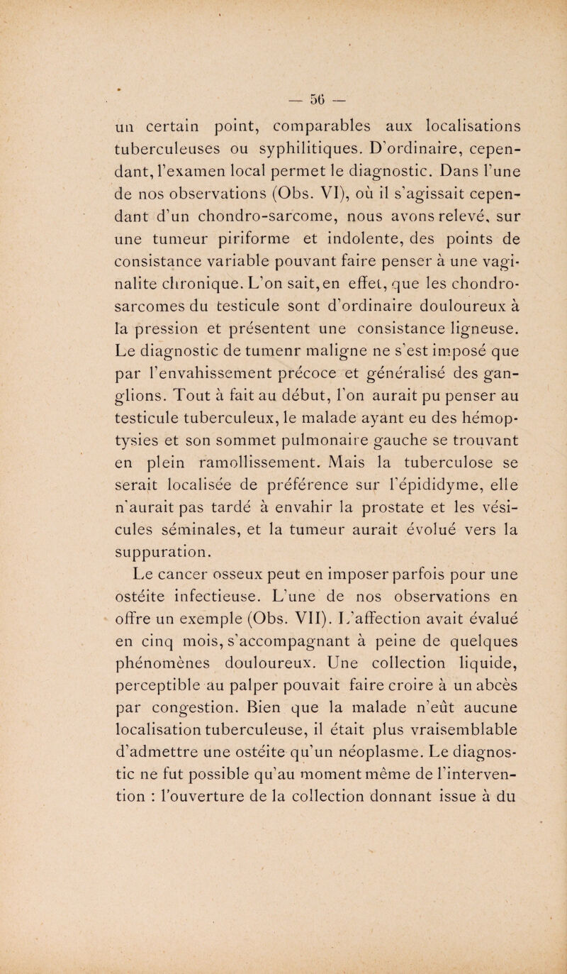 un certain point, comparables aux localisations tuberculeuses ou syphilitiques. D'ordinaire, cepen¬ dant, l’examen local permet le diagnostic. Dans l’une de nos observations (Obs. VI), où il s’agissait cepen¬ dant d’un chondro-sarcome, nous avons relevé, sur une tumeur piriforme et indolente, des points de consistance variable pouvant faire penser à une vagi- nalite chronique. L’on sait,en effet, que les chondro¬ sarcomes du testicule sont d’ordinaire douloureux à la pression et présentent une consistance ligneuse. Le diagnostic de tumenr maligne ne s’est imposé que par l’envahissement précoce et généralisé des gan¬ glions. Tout à fait au début, l’on aurait pu penser au testicule tuberculeux, le malade ayant eu des hémop¬ tysies et son sommet pulmonaire gauche se trouvant en plein ramollissement. Mais la tuberculose se serait localisée de préférence sur l’épididyme, elle n’aurait pas tardé à envahir la prostate et les vési¬ cules séminales, et la tumeur aurait évolué vers la suppuration. Le cancer osseux peut en imposer parfois pour une ostéite infectieuse. L’une de nos observations en offre un exemple (Obs. VII). L’affection avait évalué en cinq mois, s’accompagnant à peine de quelques phénomènes douloureux. Une collection liquide, perceptible au palper pouvait faire croire à un abcès par congestion. Bien que la malade n’eût aucune localisation tuberculeuse, il était plus vraisemblable d’admettre une ostéite qu’un néoplasme. Le diagnos¬ tic ne fut possible qu’au moment même de l’interven¬ tion : louverture de la collection donnant issue à du