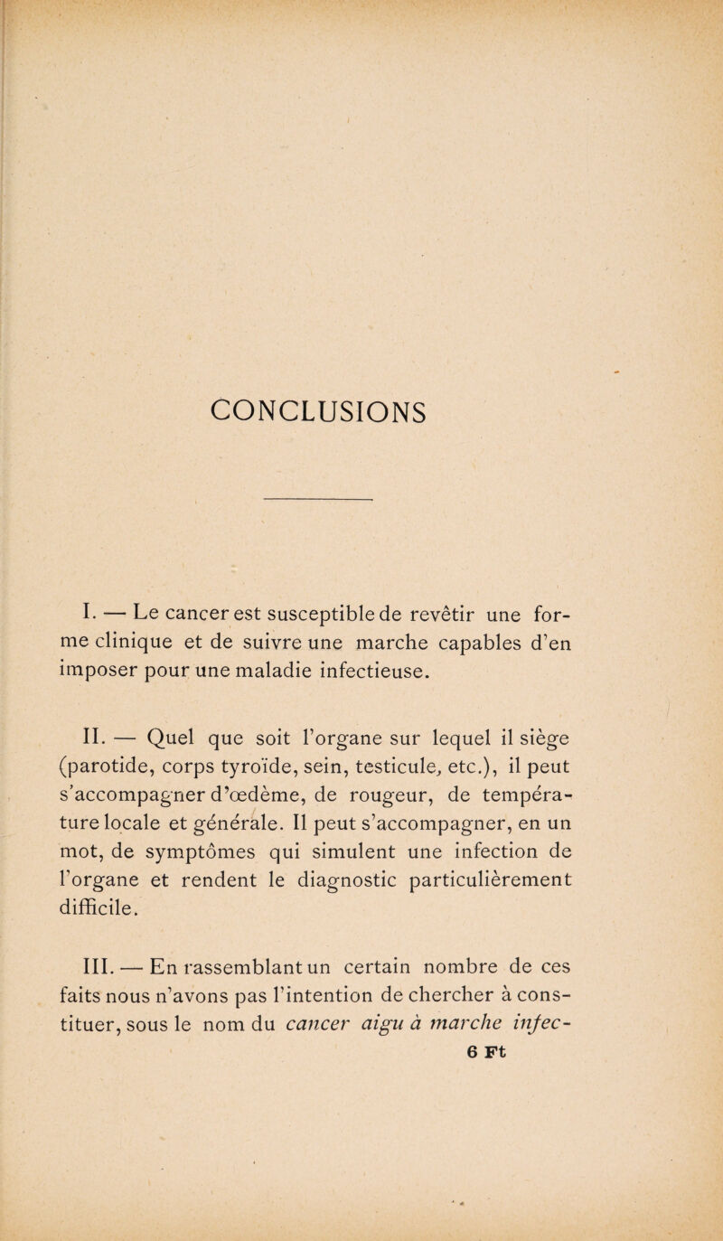 CONCLUSIONS I. — Le cancer est susceptible de revêtir une for¬ me clinique et de suivre une marche capables d’en imposer pour une maladie infectieuse. IL — Quel que soit l’organe sur lequel il siège (parotide, corps tyroïde, sein, testicule, etc.), il peut s’accompagner d’œdème, de rougeur, de tempéra¬ ture locale et générale. Il peut s’accompagner, en un mot, de symptômes qui simulent une infection de l’organe et rendent le diagnostic particulièrement difficile. III. — En rassemblant un certain nombre de ces faits nous n’avons pas l’intention de chercher à cons¬ tituer, sous le nom du cancer aigu à marche injec- 6 Ft