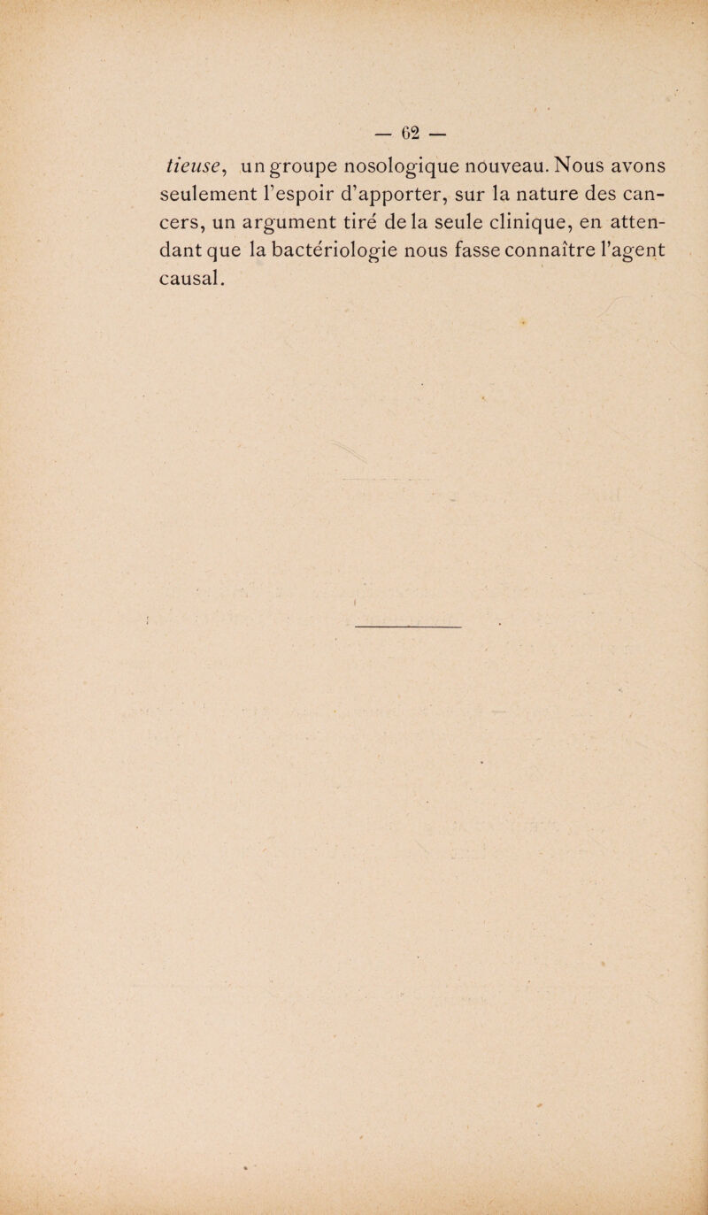 tieuse, un groupe nosologique nouveau. Nous avons seulement l’espoir d’apporter, sur la nature des can¬ cers, un argument tiré delà seule clinique, en atten¬ dant que la bactériologie nous fasse connaître l’agent causal.