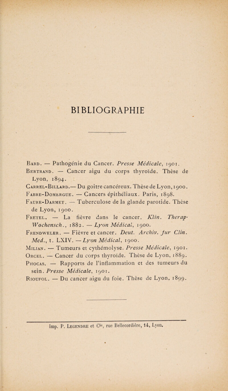 BIBLIOGRAPHIE Bard. — Pathogénie du Cancer. Presse Médicale, 1901. Bertrand. — Cancer aigu du corps thyroïde. Thèse de Lyon, 1894. Carrel-Billard.— Du goitre cancéreux. Thèse de Lyon, 1900. Fabre-Domergue. — Cancers épithéliaux. Paris, 1898. Faure-Darmet. — Tuberculose de la glande parotide. Thèse de Lyon, 1900. Fretel. — La fièvre dans le cancer. Klin. Therap• Wochensch., 1882. —Lyon Médical, 1900. Frendweler. — Fièvre et cancer. Deut. Archiv. Jur Clin. Med., t. LXIV. —Lyon Médical, 1900. Milian. — Tumeurs et cythémolyse. Presse Médicale, 1901. Orcel. — Cancer du corps thyroïde. Thèse de Lyon, 1889. Phocas. — Rapports de l’inflammation et des tumeurs du sein. Presse Médicale, 1901. Rioufol. — Du cancer aigu du foie. Thèse de Lyon, 1899. Imp. P. Legendre et Gie, rue Bellecordière, 14, Lyon.