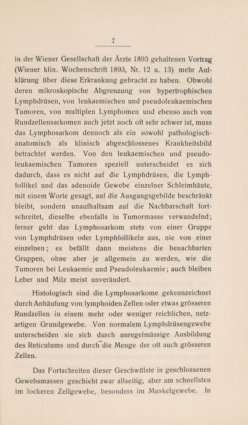 (Wiener klin. Wochenschrift 1893, Nr. 12 u. 13) mehr Auf¬ klärung über diese Erkrankung gebracht zu haben. Obwohl deren mikroskopische Abgrenzung von hypertrophischen Lymphdrüsen, von leukaemischen und pseudoleukaemischen Tumoren, von multiplen Lymphomen und ebenso auch von Rundzellensarkomen auch jetzt noch oft sehr schwer ist, muss das Lymphosarkom dennoch als ein sowohl pathologisch¬ anatomisch als klinisch abgeschlossenes Krankheitsbild betrachtet werden. Von den leukaemischen und pseudo¬ leukaemischen Tumoren speziell unterscheidet es sich dadurch, dass es nicht auf die Lymphdrüsen, die Lymph- follikel und das adenoide Gewebe einzelner Schleimhäute, mit einem Worte gesagt, auf die Ausgangsgebilde beschränkt bleibt, sondern unaufhaltsam auf die Nachbarschaft fort¬ schreitet, dieselbe ebenfalls in Tumormasse verwandelnd; ferner geht das Lymphosarkom stets von einer Gruppe von Lymphdrüsen oder Lymphfollikeln aus, nie von einer einzelnen; es befällt dann meistens die benachbarten Gruppen, ohne aber je allgemein zu werden, wie die Tumoren bei Leukaemie und Pseudoleukaemie; auch bleiben Leber und Milz meist unverändert. Histologisch sind die Lymphosarkome gekennzeichnet durch Anhäufung von lymphoiden Zellen oder etwas grösseren Rundzellen in einem mehr oder weniger reichlichen, netz¬ artigen Grundgewebe. Von normalem Lymphdrüsengewebe unterscheiden sie sich durch unregelmässige Ausbildung des Reticulums und durch die Menge der oft auch grösseren Zellen. Das Fortschreiten dieser Geschwülste in geschlossenen Gewebsmassen geschieht zwar allseitig, aber am schnellsten im lockeren Zellgewebe, besonders im Muskelgewebe. In